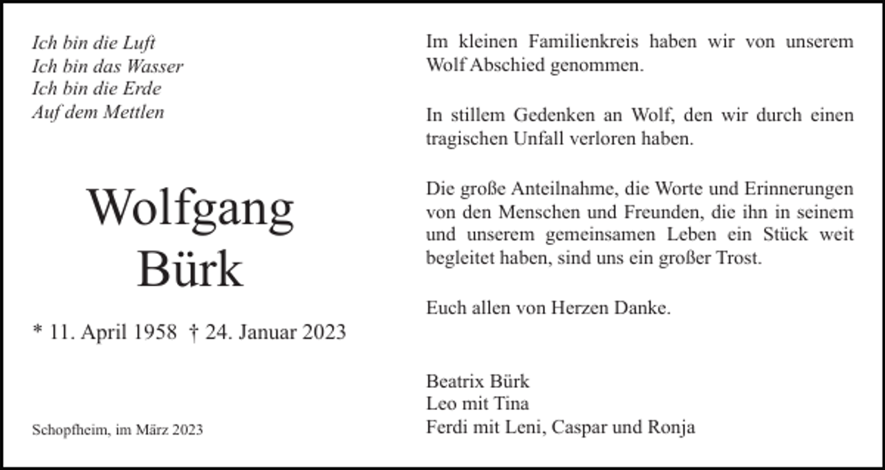 <p>Ich bin die Luft<br />Ich bin das Wasser<br />Ich bin die Erde<br />Auf dem Mettlen</p><p>Wolfgang<br />Bürk</p><p>Im kleinen Familienkreis haben wir von unserem<br />Wolf Abschied genommen.<br />In stillem Gedenken an Wolf, den wir durch einen<br />tragischen Unfall verloren haben.<br />Die große Anteilnahme, die Worte und Erinnerungen<br />von den Menschen und Freunden, die ihn in seinem<br />und unserem gemeinsamen Leben ein Stück weit<br />begleitet haben, sind uns ein großer Trost.<br />Euch allen von Herzen Danke.</p><p>* 11. April 1958 † 24. Januar 2023</p><p>Schopfheim, im März 2023</p><p>Beatrix Bürk<br />Leo mit Tina<br />Ferdi mit Leni, Caspar und Ronja</p>