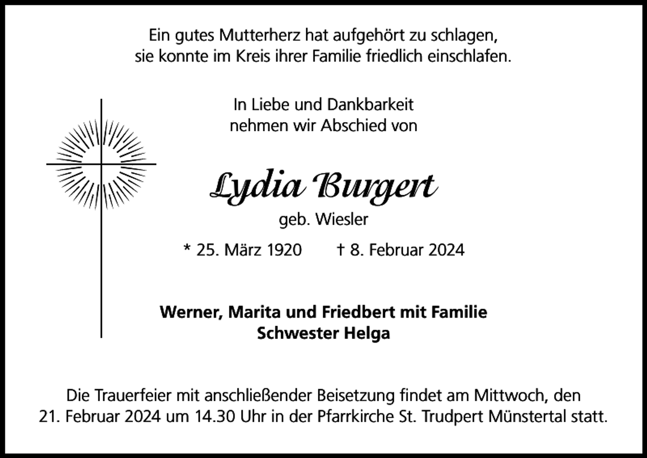 <p>Ein gutes Mutterherz hat aufgehört zu schlagen,<br />sie konnte im Kreis ihrer Familie friedlich einschlafen.<br />In Liebe und Dankbarkeit<br />nehmen wir Abschied von</p><p>Lydia Burgert<br />geb. Wiesler<br />* 25. März 1920 † 8. Februar 2024<br />Werner, Marita und Friedbert mit Familie<br />Schwester Helga</p><p>Die Trauerfeier mit anschließender Beisetzung findet am Mittwoch, den<br />21. Februar 2024 um 14.30 Uhr in der Pfarrkirche St. Trudpert Münstertal statt.</p>