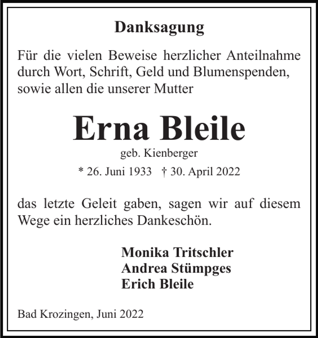 <p>Danksagung<br />Für die vielen Beweise herzlicher Anteilnahme<br />durch Wort, Schrift, Geld und Blumenspenden,<br />sowie allen die unserer Mutter</p><p>Erna Bleile<br />geb. Kienberger</p><p>* 26. Juni 1933 † 30. April 2022</p><p>das letzte Geleit gaben, sagen wir auf diesem<br />Wege ein herzliches Dankeschön.<br />Monika Tritschler<br />Andrea Stümpges<br />Erich Bleile<br />Bad Krozingen, Juni 2022</p>