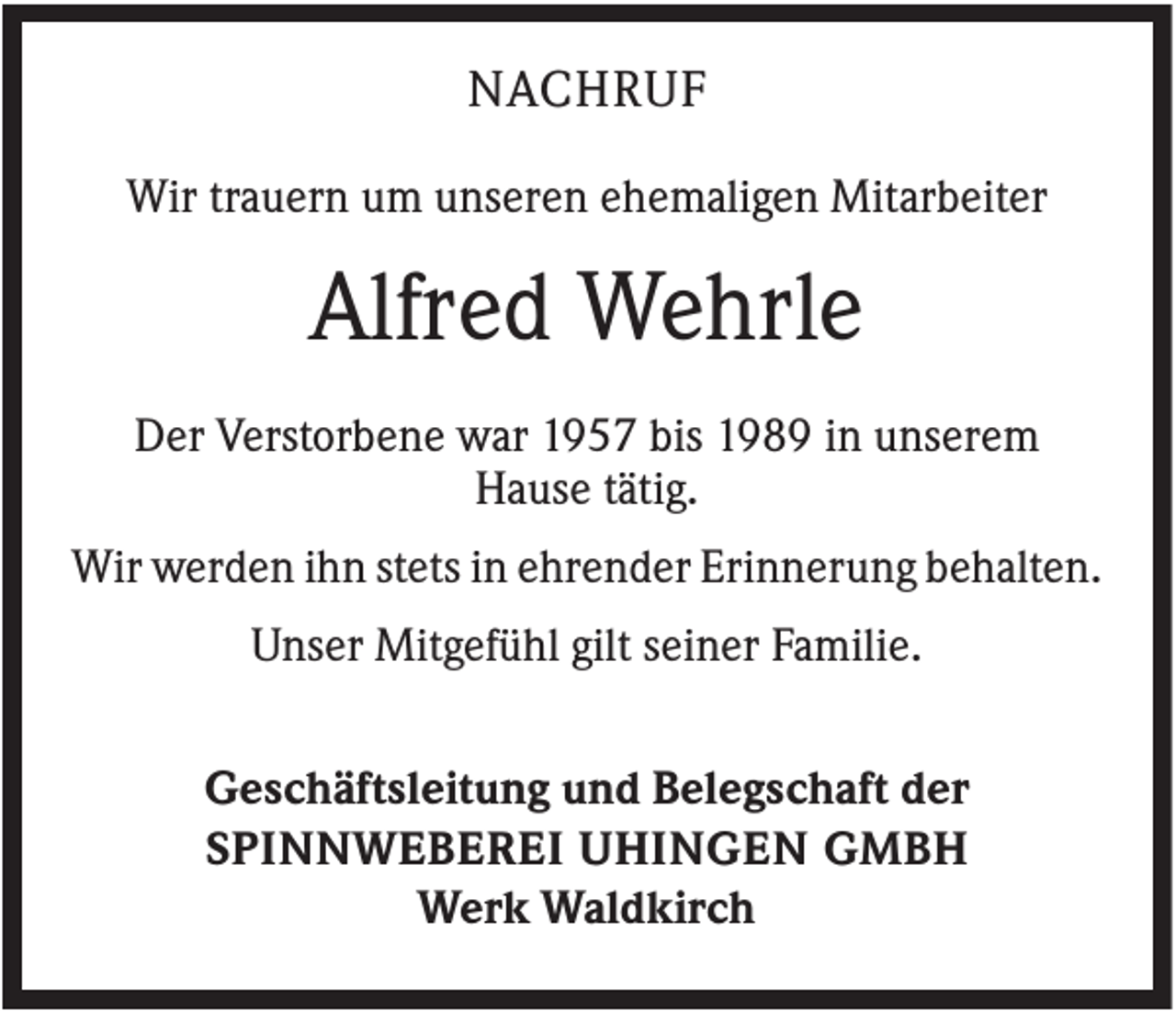 <p>NACHRUF<br />Wir trauern um unseren ehemaligen Mitarbeiter</p><p>Alfred Wehrle<br />Der Verstorbene war 1957 bis 1989 in unserem<br />Hause tätig.<br />Wir werden ihn stets in ehrender Erinnerung behalten.<br />Unser Mitgefühl gilt seiner Familie.<br />Geschäftsleitung und Belegschaft der<br />SPINNWEBEREI UHINGEN GMBH<br />Werk Waldkirch</p>