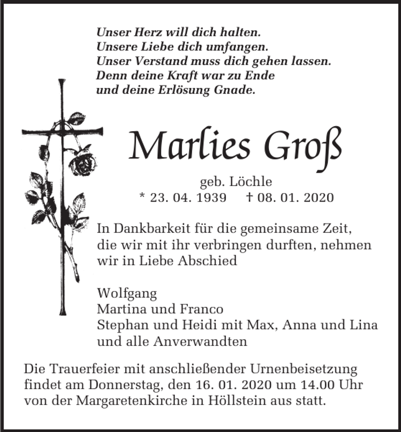 <p>Unser Herz will dich halten.<br />Unsere Liebe dich umfangen.<br />Unser Verstand muss dich gehen lassen.<br />Denn deine Kraft war zu Ende<br />und deine Erlösung Gnade.</p><p>Marlies Groß<br />geb. Löchle<br />* 23. 04. 1939 † 08. 01. 2020<br />In Dankbarkeit für die gemeinsame Zeit,<br />die wir mit ihr verbringen durften, nehmen<br />wir in Liebe Abschied<br />Wolfgang<br />Martina und Franco<br />Stephan und Heidi mit Max, Anna und Lina<br />und alle Anverwandten<br />Die Trauerfeier mit anschließender Urnenbeisetzung<br />findet am Donnerstag, den 16. 01. 2020 um 14.00 Uhr<br />von der Margaretenkirche in Höllstein aus statt.</p>