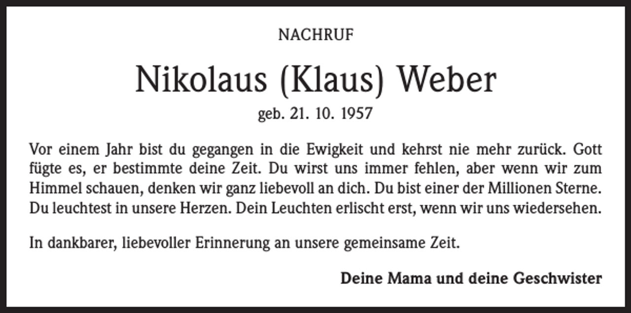 <p>NACHRUF</p><p>Nikolaus (Klaus) Weber<br />geb. 21. 10. 1957<br />Vor einem Jahr bist du gegangen in die Ewigkeit und kehrst nie mehr zurück. Gott<br />fügte es, er bestimmte deine Zeit. Du wirst uns immer fehlen, aber wenn wir zum<br />Himmel schauen, denken wir ganz liebevoll an dich. Du bist einer der Millionen Sterne.<br />Du leuchtest in unsere Herzen. Dein Leuchten erlischt erst, wenn wir uns wiedersehen.<br />In dankbarer, liebevoller Erinnerung an unsere gemeinsame Zeit.<br />Deine Mama und deine Geschwister</p>