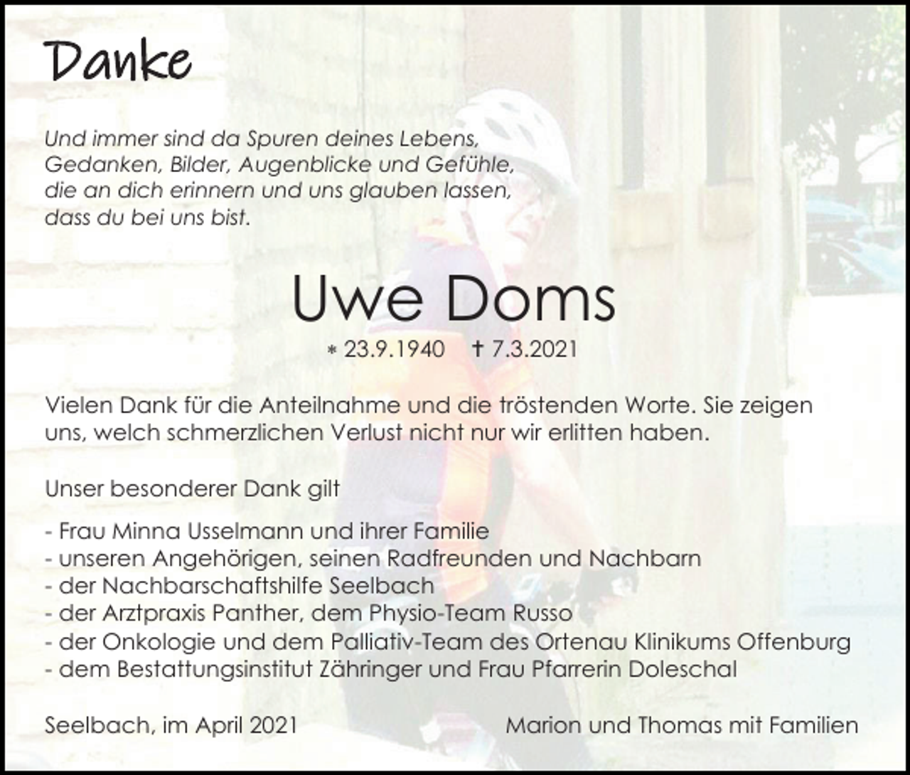 <p>Danke<br />Und immer sind da Spuren deines Lebens,<br />Gedanken, Bilder, Augenblicke und Gefühle,<br />die an dich erinnern und uns glauben lassen,<br />dass du bei uns bist.</p><p>Uwe Doms<br /> 23.9.1940</p><p> 7.3.2021</p><p>Vielen Dank für die Anteilnahme und die tröstenden Worte. Sie zeigen<br />uns, welch schmerzlichen Verlust nicht nur wir erlitten haben.<br />Unser besonderer Dank gilt<br />- Frau Minna Usselmann und ihrer Familie<br />- unseren Angehörigen, seinen Radfreunden und Nachbarn<br />- der Nachbarschaftshilfe Seelbach<br />- der Arztpraxis Panther, dem Physio-Team Russo<br />- der Onkologie und dem Palliativ-Team des Ortenau Klinikums Offenburg<br />- dem Bestattungsinstitut Zähringer und Frau Pfarrerin Doleschal<br />Seelbach, im April 2021</p><p>Marion und Thomas mit Familien</p>