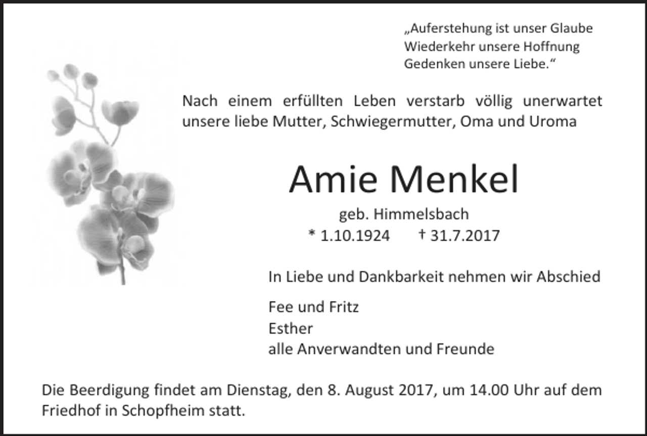 <p>„Auferstehung ist unser Glaube<br />Wiederkehr unsere Hoffnung<br />Gedenken unsere Liebe.“</p><p>Nach einem erfüllten Leben verstarb völlig unerwartet<br />unsere liebe Mutter, Schwiegermutter, Oma und Uroma</p><p>Amie Menkel<br />geb. Himmelsbach<br />* 1.10.1924<br />† 31.7.2017</p><p>In Liebe und Dankbarkeit nehmen wir Abschied<br />Fee und Fritz<br />Esther<br />alle Anverwandten und Freunde<br />Die Beerdigung findet am Dienstag, den 8. August 2017, um 14.00 Uhr auf dem<br />Friedhof in Schopfheim statt.</p>