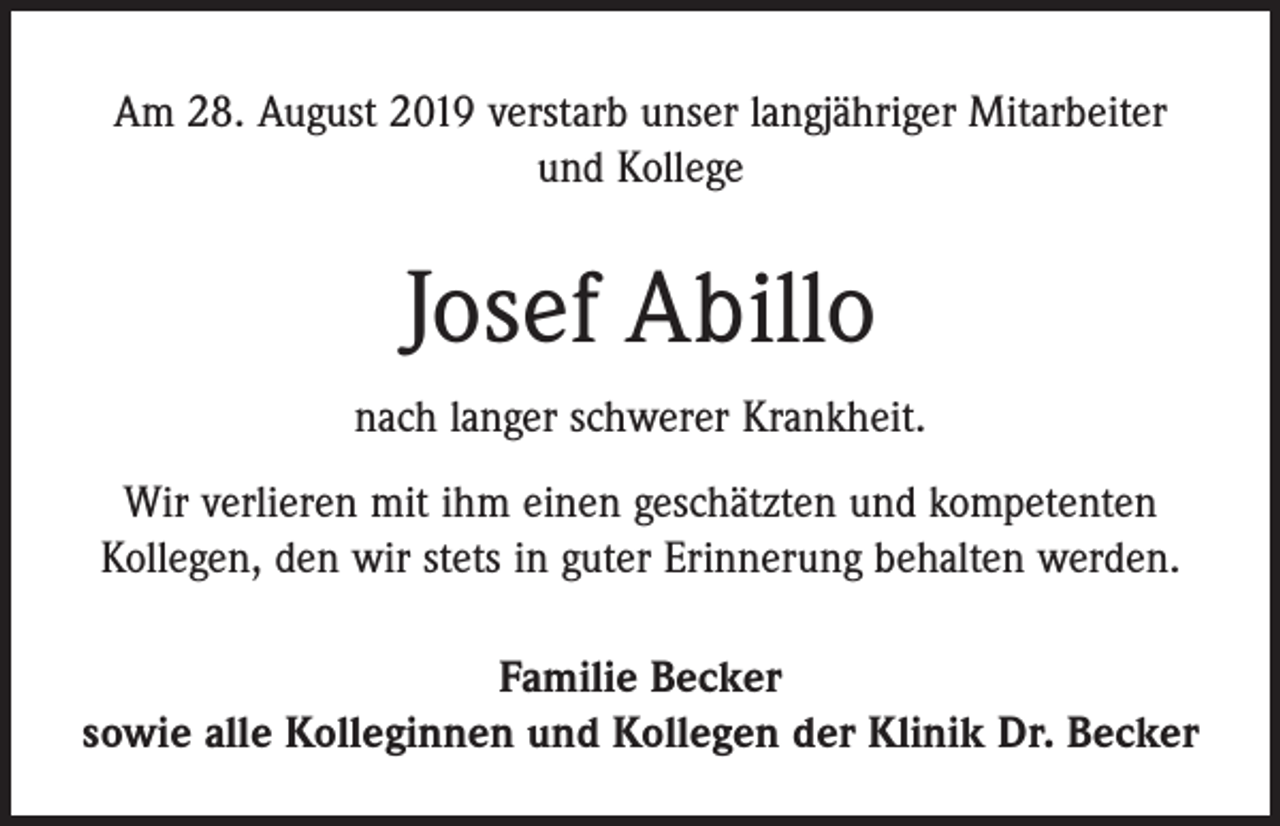 <p>Am 28. August 2019 verstarb unser langjähriger Mitarbeiter<br />und Kollege</p><p>Josef Abillo<br />nach langer schwerer Krankheit.<br />Wir verlieren mit ihm einen geschätzten und kompetenten<br />­Kollegen, den wir stets in guter Erinnerung behalten werden.<br />Familie Becker<br />sowie alle Kolleginnen und Kollegen der Klinik Dr. Becker</p>