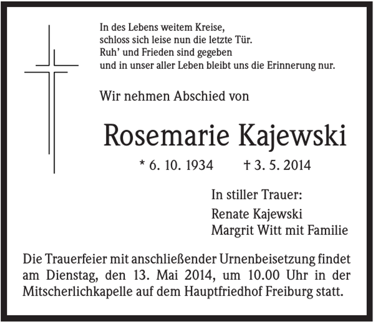 <p>In des Lebens weitem Kreise,<br />schloss sich leise nun die letzte Tür.<br />Ruh’ und Frieden sind gegeben<br />und in unser aller Leben bleibt uns die Erinnerung nur.</p><p>Wir nehmen Abschied von</p><p>Rosemarie Kajewski<br />* 6. 10. 1934</p><p>† 3. 5. 2014</p><p>In stiller Trauer:<br />Renate Kajewski<br />Margrit Witt mit Familie<br />Die Trauerfeier mit anschließender Urnenbeisetzung findet<br />am Dienstag, den 13. Mai 2014, um 10.00 Uhr in der<br />Mitscherlichkapelle auf dem Hauptfriedhof Freiburg statt.</p>