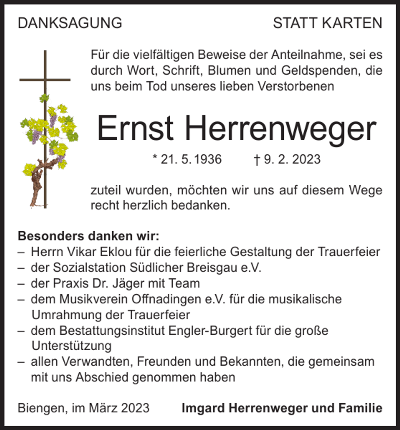 <p>DANKSAGUNG</p><p>STATT KARTEN</p><p>Für die vielfältigen Beweise der Anteilnahme, sei es<br />durch Wort, Schrift, Blumen und Geldspenden, die<br />uns beim Tod unseres lieben Verstorbenen</p><p>Ernst Herrenweger<br />* 21. 5. 1936</p><p>† 9. 2. 2023</p><p>zuteil wurden, möchten wir uns auf diesem Wege<br />recht herzlich bedanken.<br />Besonders danken wir:<br />– Herrn Vikar Eklou für die feierliche Gestaltung der Trauerfeier<br />– der Sozialstation Südlicher Breisgau e.V.<br />– der Praxis Dr. Jäger mit Team<br />– dem Musikverein Offnadingen e.V. für die musikalische<br />Umrahmung der Trauerfeier<br />– dem Bestattungsinstitut Engler-Burgert für die große<br />Unterstützung<br />– allen Verwandten, Freunden und Bekannten, die gemeinsam<br />mit uns Abschied genommen haben<br />Biengen, im März 2023</p><p>Imgard Herrenweger und Familie</p>