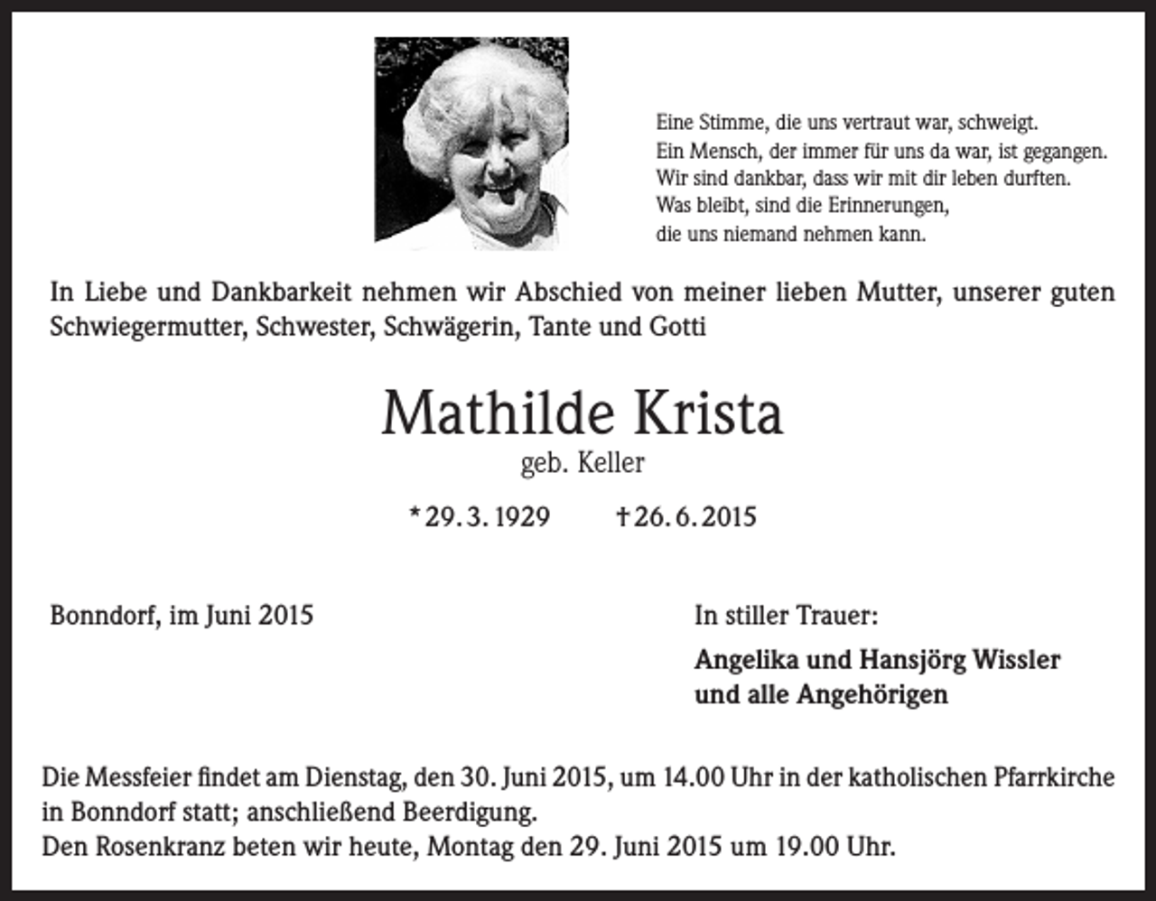 <p>Eine Stimme, die uns vertraut war, schweigt.<br />Ein Mensch, der immer für uns da war, ist gegangen.<br />Wir sind dankbar, dass wir mit dir leben durften.<br />Was bleibt, sind die Erinnerungen,<br />die uns niemand nehmen kann.</p><p>In Liebe und Dankbarkeit nehmen wir Abschied von meiner lieben Mutter, unserer guten<br />Schwiegermutter, Schwester, Schwägerin, Tante und Gotti</p><p>Mathilde Krista<br />geb. Keller</p><p>* 29. 3. 1929<br />Bonndorf, im Juni 2015</p><p>† 26. 6. 2015<br />In stiller Trauer:<br />Angelika und Hansjörg Wissler<br />und alle Angehörigen</p><p>Die Messfeier findet am Dienstag, den 30. Juni 2015, um 14.00 Uhr in der katholischen Pfarrkirche<br />in Bonndorf statt; anschließend Beerdigung.<br />Den Rosenkranz beten wir heute, Montag den 29. Juni 2015 um 19.00 Uhr.</p>