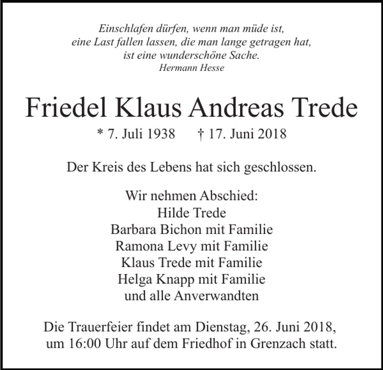 <p>Einschlafen dürfen, wenn man müde ist,<br />eine Last fallen lassen, die man lange getragen hat,<br />ist eine wunderschöne Sache.<br />Hermann Hesse</p><p>Friedel Klaus Andreas Trede<br />* 7. Juli 1938</p><p>† 17. Juni 2018</p><p>Der Kreis des Lebens hat sich geschlossen.<br />Wir nehmen Abschied:<br />Hilde Trede<br />Barbara Bichon mit Familie<br />Ramona Levy mit Familie<br />Klaus Trede mit Familie<br />Helga Knapp mit Familie<br />und alle Anverwandten<br />Die Trauerfeier findet am Dienstag, 26. Juni 2018,<br />um 16:00 Uhr auf dem Friedhof in Grenzach statt.</p>