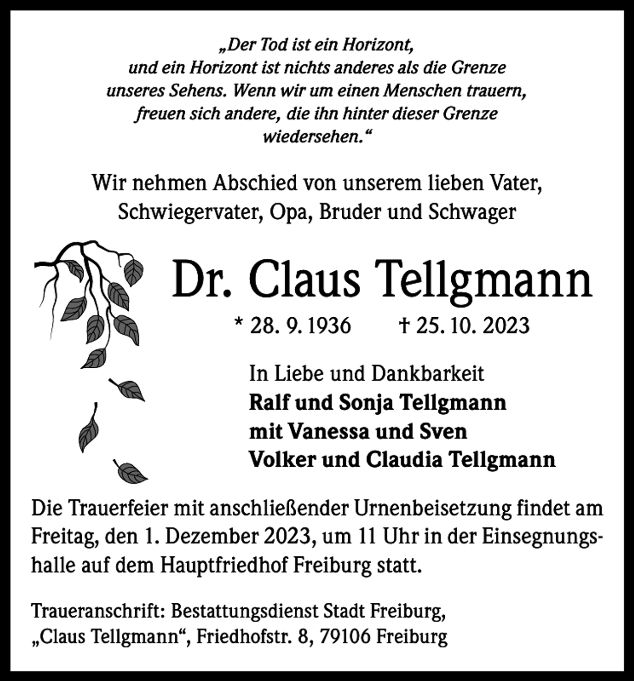 <p>„Der Tod ist ein Horizont,<br />und ein Horizont ist nichts anderes als die Grenze<br />unseres Sehens. Wenn wir um einen Menschen trauern,<br />freuen sich andere, die ihn hinter dieser Grenze<br />wiedersehen.“</p><p>Wir nehmen Abschied von unserem lieben Vater,<br />­Schwiegervater, Opa, Bruder und Schwager</p><p>Dr. Claus Tellgmann<br />* 28. 9. 1936 † 25. 10. 2023<br />In Liebe und Dankbarkeit<br />Ralf und Sonja Tellgmann<br />mit Vanessa und Sven<br />Volker und Claudia Tellgmann<br />Die Trauerfeier mit anschließender Urnenbeisetzung findet am<br />Freitag, den 1. Dezember 2023, um 11 Uhr in der Einsegnungshalle auf dem Hauptfriedhof Freiburg statt.<br />Traueranschrift: Bestattungsdienst Stadt Freiburg,<br />„Claus Tellgmann“, Friedhofstr. 8, 79106 Freiburg</p>