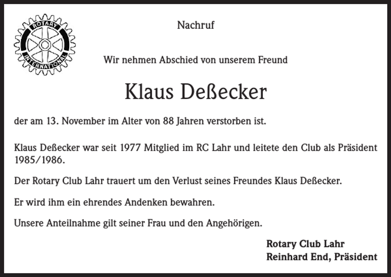 <p>Nachruf<br />Wir nehmen Abschied von unserem Freund</p><p>Klaus Deßecker<br />der am 13. November im Alter von 88 Jahren verstorben ist.<br />Klaus Deßecker war seit 1977 Mitglied im RC Lahr und leitete den Club als Präsident<br />1985/1986.<br />Der Rotary Club Lahr trauert um den Verlust seines Freundes Klaus Deßecker.<br />Er wird ihm ein ehrendes Andenken bewahren.<br />Unsere Anteilnahme gilt seiner Frau und den Angehörigen.<br />Rotary Club Lahr<br />Reinhard End, Präsident</p>