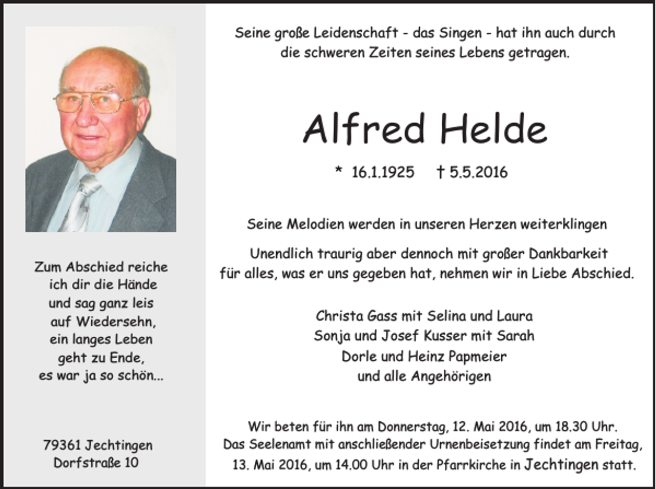 <p>Seine große Leidenschaft - das Singen - hat ihn auch durch<br />die schweren Zeiten seines Lebens getragen.</p><p>Alfred Helde<br />* 16.1.1925</p><p>† 5.5.2016</p><p>Seine Melodien werden in unseren Herzen weiterklingen<br />Zum Abschied reiche<br />ich dir die Hände<br />und sag ganz leis<br />auf Wiedersehn,<br />ein langes Leben<br />geht zu Ende,<br />es war ja so schön...</p><p>79361 Jechtingen<br />Dorfstraße 10</p><p>Unendlich traurig aber dennoch mit großer Dankbarkeit<br />für alles, was er uns gegeben hat, nehmen wir in Liebe Abschied.<br />Christa Gass mit Selina und Laura<br />Sonja und Josef Kusser mit Sarah<br />Dorle und Heinz Papmeier<br />und alle Angehörigen</p><p>Wir beten für ihn am Donnerstag, 12. Mai 2016, um 18.30 Uhr.<br />Das Seelenamt mit anschließender Urnenbeisetzung findet am Freitag,<br />13. Mai 2016, um 14.00 Uhr in der Pfarrkirche in Jechtingen statt.</p>