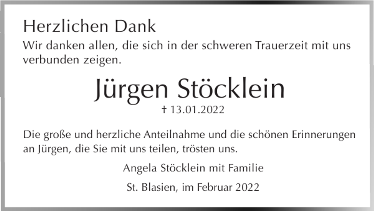<p>Herzlichen Dank<br />Wir danken allen, die sich in der schweren Trauerzeit mit uns<br />verbunden zeigen.</p><p>Jürgen Stöcklein<br />† 13.01.2022</p><p>Die große und herzliche Anteilnahme und die schönen Erinnerungen<br />an Jürgen, die Sie mit uns teilen, trösten uns.<br />Angela Stöcklein mit Familie<br />St. Blasien, im Februar 2022</p>