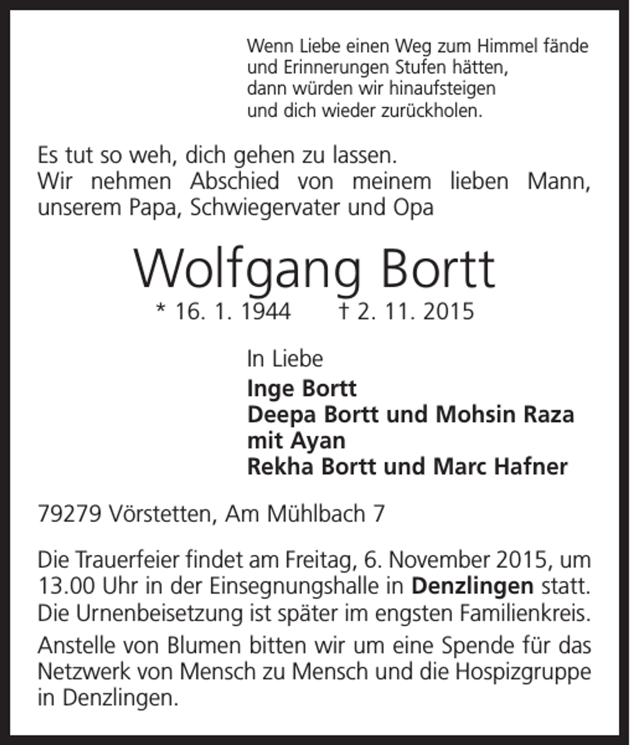 <p>Wenn Liebe einen Weg zum Himmel fände<br />und Erinnerungen Stufen hätten,<br />dann würden wir hinaufsteigen<br />und dich wieder zurückholen.</p><p>Es tut so weh, dich gehen zu lassen.<br />Wir nehmen Abschied von meinem lieben Mann,<br />­unserem Papa, Schwiegervater und Opa</p><p>Wolfgang Bortt<br />* 16. 1. 1944 † 2. 11. 2015</p><p>In Liebe<br />Inge Bortt<br />Deepa Bortt und Mohsin Raza<br />mit Ayan<br />Rekha Bortt und Marc Hafner<br />79279 Vörstetten, Am Mühlbach 7<br />Die Trauerfeier findet am Freitag, 6. November 2015, um<br />13.00 Uhr in der Einsegnungshalle in Denzlingen statt.<br />Die Urnenbeisetzung ist später im engsten Familienkreis.<br />Anstelle von Blumen bitten wir um eine Spende für das<br />Netzwerk von Mensch zu Mensch und die Hospizgruppe<br />in Denzlingen.</p>