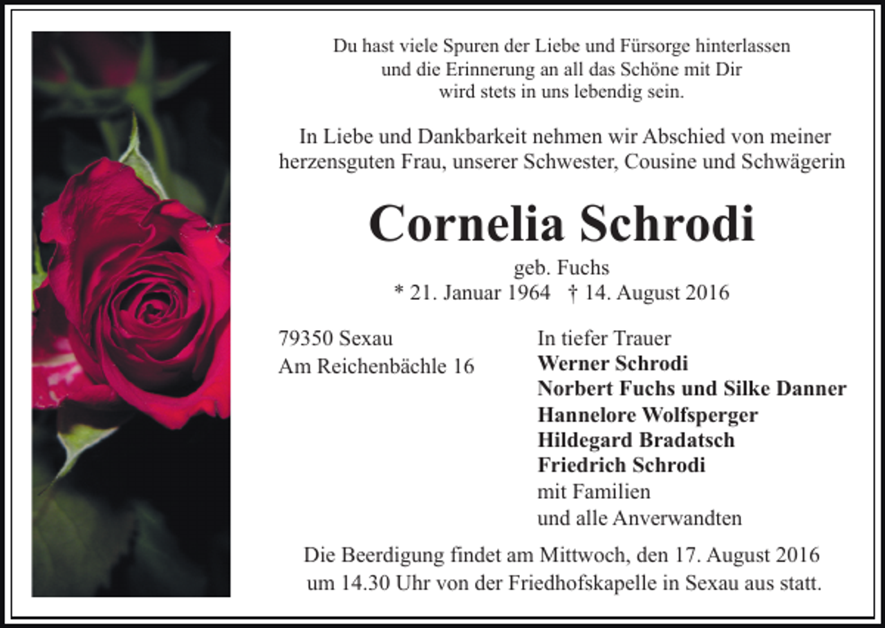 <p>Du hast viele Spuren der Liebe und Fürsorge hinterlassen<br />und die Erinnerung an all das Schöne mit Dir<br />wird stets in uns lebendig sein.</p><p>In Liebe und Dankbarkeit nehmen wir Abschied von meiner<br />herzensguten Frau, unserer Schwester, Cousine und Schwägerin</p><p>Cornelia Schrodi<br />geb. Fuchs<br />* 21. Januar 1964 † 14. August 2016<br />79350 Sexau<br />Am Reichenbächle 16</p><p>In tiefer Trauer<br />Werner Schrodi<br />Norbert Fuchs und Silke Danner<br />Hannelore Wolfsperger<br />Hildegard Bradatsch<br />Friedrich Schrodi<br />mit Familien<br />und alle Anverwandten</p><p>Die Beerdigung findet am Mittwoch, den 17. August 2016<br />um 14.30 Uhr von der Friedhofskapelle in Sexau aus statt.</p>