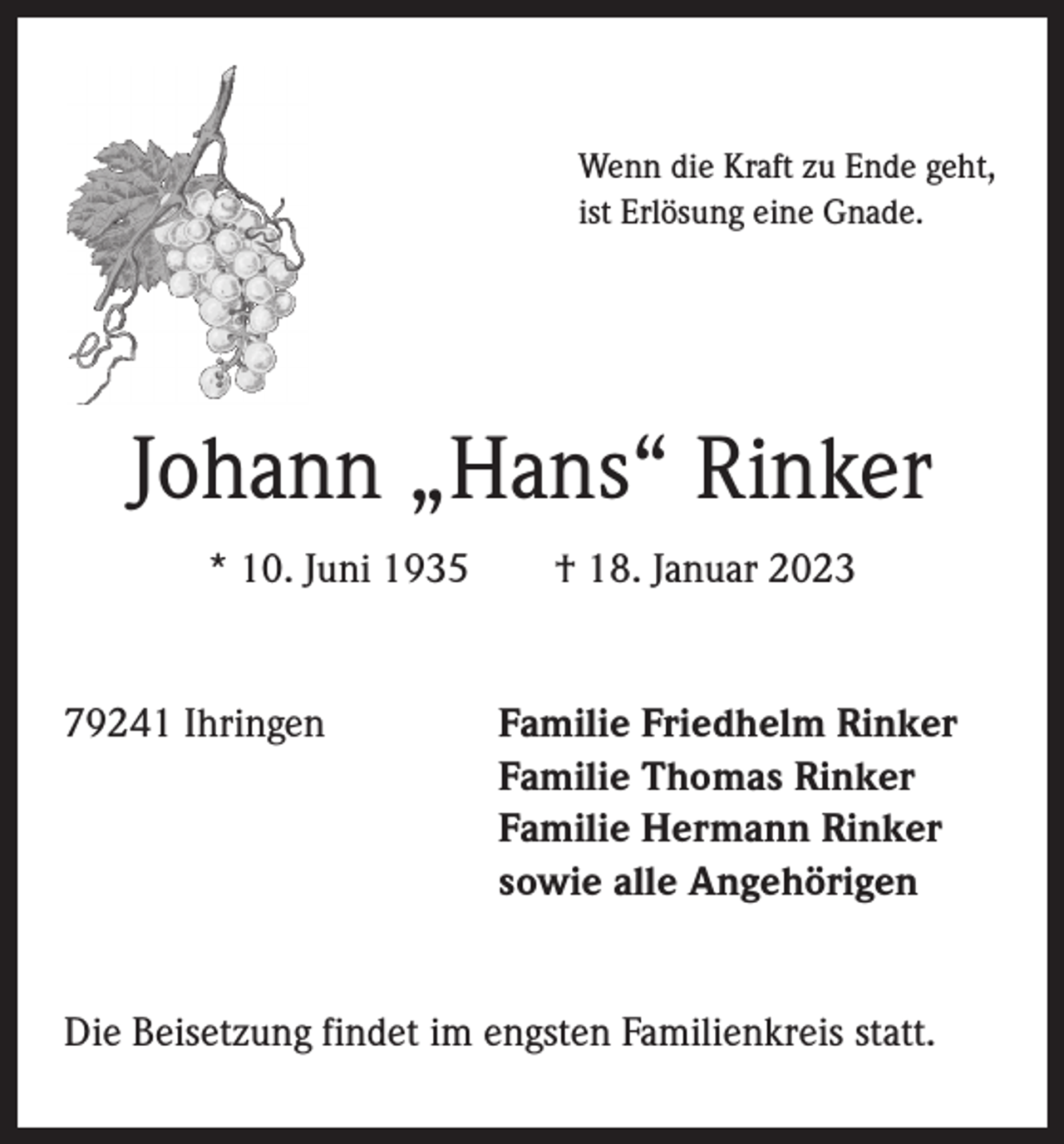 <p>Wenn die Kraft zu Ende geht,<br />ist Erlösung eine Gnade.</p><p>Johann „Hans“ Rinker<br />* 10. Juni 1935 † 18. Januar 2023</p><p>79241 Ihringen Familie Friedhelm Rinker<br />Familie Thomas Rinker<br />Familie Hermann Rinker<br />sowie alle Angehörigen<br />Die Beisetzung findet im engsten Familienkreis statt.</p>