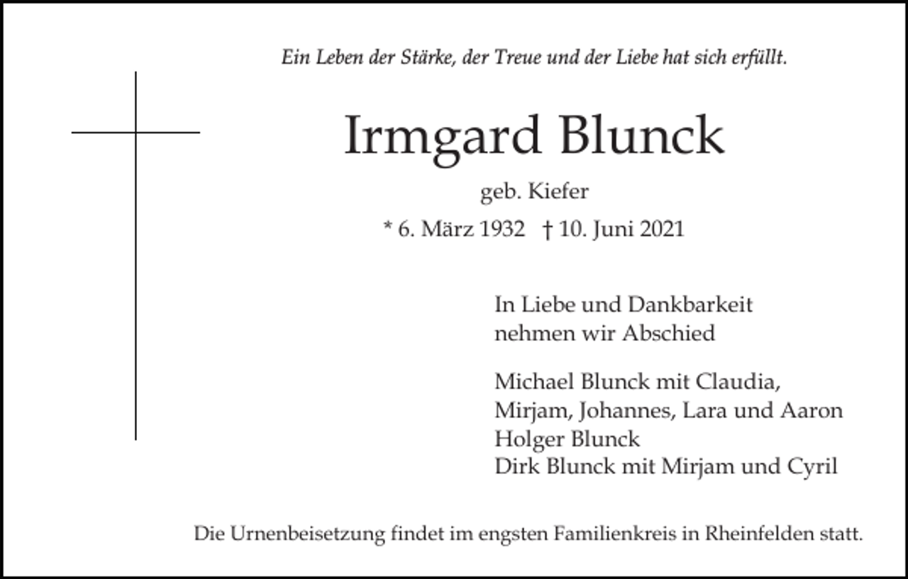 <p>Ein Leben der Stärke, der Treue und der Liebe hat sich erfüllt.</p><p>Irmgard Blunck<br />geb. Kiefer<br />* 6. März 1932 † 10. Juni 2021<br />In Liebe und Dankbarkeit<br />nehmen wir Abschied<br />Michael Blunck mit Claudia,<br />Mirjam, Johannes, Lara und Aaron<br />Holger Blunck<br />Dirk Blunck mit Mirjam und Cyril<br />Die Urnenbeisetzung findet im engsten Familienkreis in Rheinfelden statt.</p>