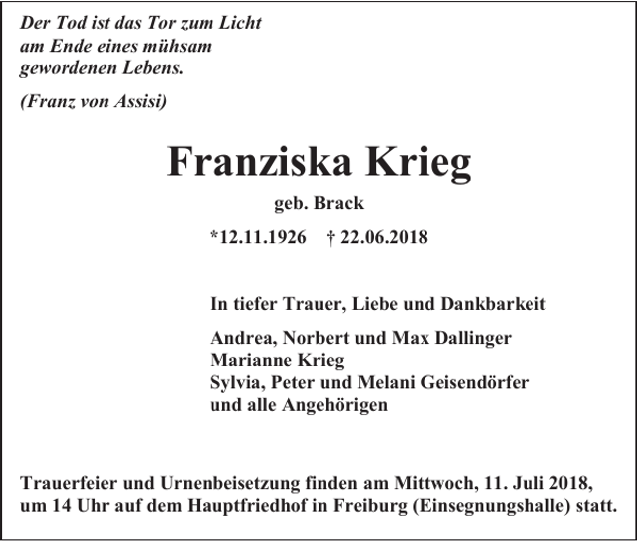 <p>Der Tod ist das Tor zum Licht<br />am Ende eines mühsam<br />gewordenen Lebens.<br />(Franz von Assisi)</p><p>Franziska Krieg<br />geb. Brack<br />*12.11.1926</p><p>† 22.06.2018</p><p>In tiefer Trauer, Liebe und Dankbarkeit<br />Andrea, Norbert und Max Dallinger<br />Marianne Krieg<br />Sylvia, Peter und Melani Geisendörfer<br />und alle Angehörigen</p><p>Trauerfeier und Urnenbeisetzung finden am Mittwoch, 11. Juli 2018,<br />um 14 Uhr auf dem Hauptfriedhof in Freiburg (Einsegnungshalle) statt.</p>