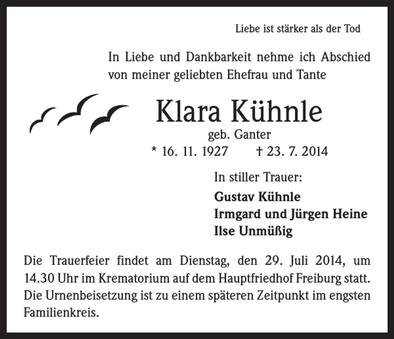<p>Liebe ist stärker als der Tod</p><p>In Liebe und Dankbarkeit nehme ich Abschied<br />von meiner geliebten Ehefrau und Tante</p><p>Klara Kühnle</p><p>geb. Ganter<br />* 16. 11. 1927 † 23. 7. 2014<br />In stiller Trauer:<br />Gustav Kühnle<br />Irmgard und Jürgen Heine<br />Ilse Unmüßig<br />Die Trauerfeier findet am Dienstag, den 29. Juli 2014, um<br />14.30 Uhr im Krematorium auf dem Hauptfriedhof Freiburg statt.<br />Die Urnenbeisetzung ist zu einem späteren Zeitpunkt im engsten<br />Familienkreis.</p>