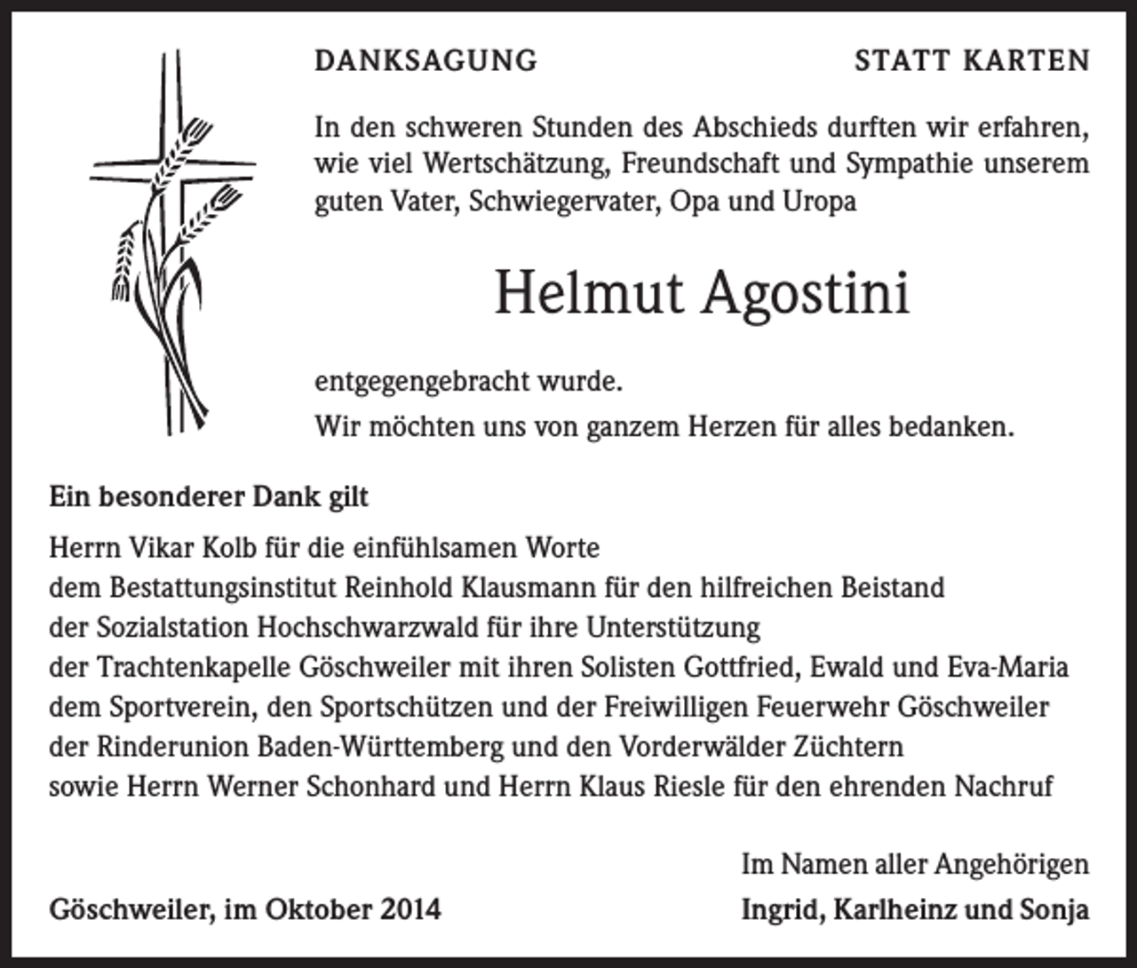 <p>DANKSAGUNG</p><p>STATT KARTEN</p><p>In den schweren Stunden des Abschieds durften wir erfahren,<br />wie viel Wertschätzung, Freundschaft und Sympathie unserem<br />guten Vater, Schwiegervater, Opa und Uropa</p><p>Helmut Agostini<br />entgegengebracht wurde.<br />Wir möchten uns von ganzem Herzen für alles bedanken.<br />Ein besonderer Dank gilt<br />Herrn Vikar Kolb für die einfühlsamen Worte<br />dem Bestattungsinstitut Reinhold Klausmann für den hilfreichen Beistand<br />der Sozialstation Hochschwarzwald für ihre Unterstützung<br />der Trachtenkapelle Göschweiler mit ihren Solisten Gottfried, Ewald und Eva-Maria<br />dem Sportverein, den Sportschützen und der Freiwilligen Feuerwehr Göschweiler<br />der Rinderunion Baden-Württemberg und den Vorderwälder Züchtern<br />sowie Herrn Werner Schonhard und Herrn Klaus Riesle für den ehrenden Nachruf</p><p>Göschweiler, im Oktober 2014</p><p>Im Namen aller Angehörigen<br />Ingrid, Karlheinz und Sonja</p>