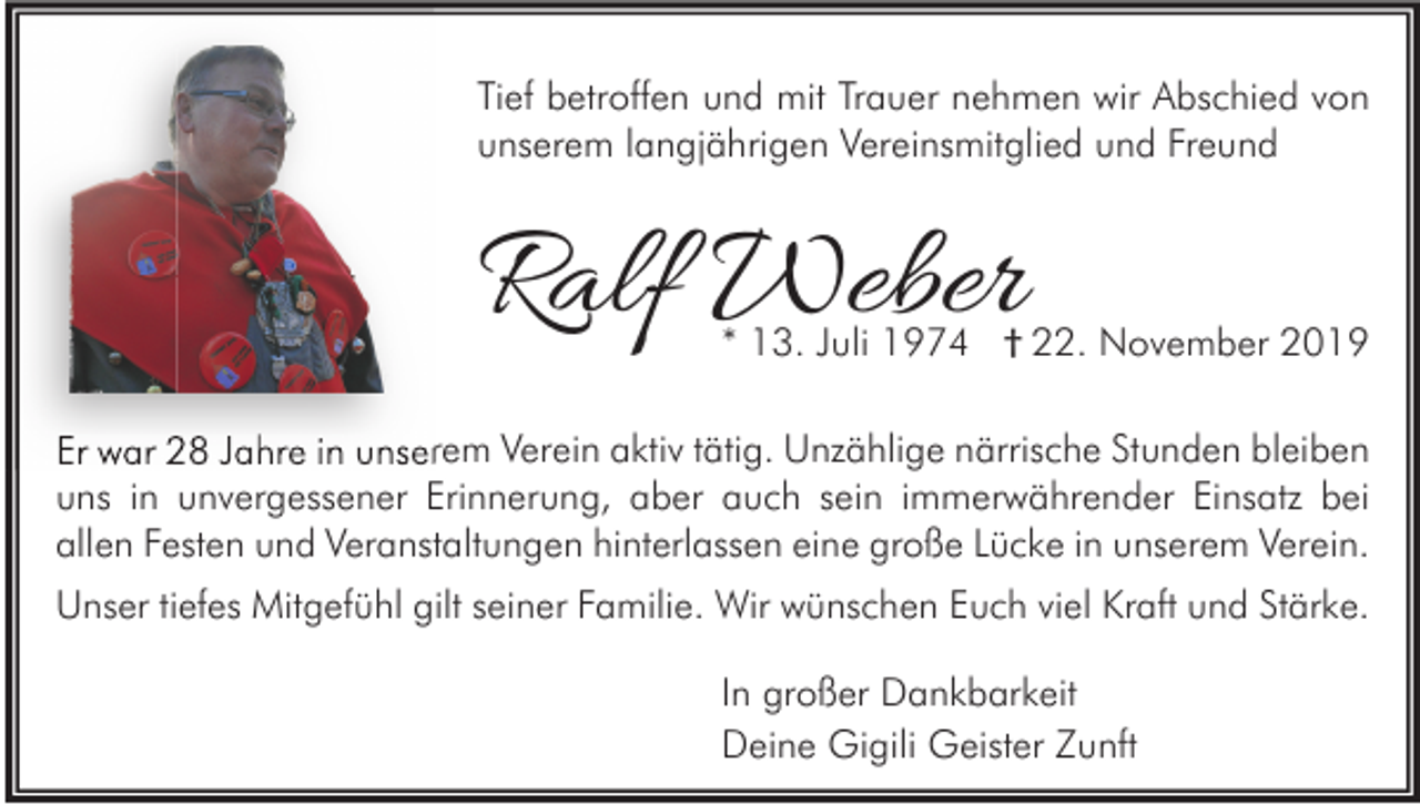 <p>Tief betroffen und mit Trauer nehmen wir Abschied von<br />unserem langjährigen Vereinsmitglied und Freund</p><p>Ralf Weber</p><p>* 13. Juli 1974 † 22. November 2019</p><p>Er war 28 Jahre in unserem Verein aktiv tätig. Unzählige närrische Stunden bleiben<br />uns in unvergessener Erinnerung, aber auch sein immerwährender Einsatz bei<br />allen Festen und Veranstaltungen hinterlassen eine große Lücke in unserem Verein.<br />Unser tiefes Mitgefühl gilt seiner Familie. Wir wünschen Euch viel Kraft und Stärke.<br />In großer Dankbarkeit<br />Deine Gigili Geister Zunft</p>