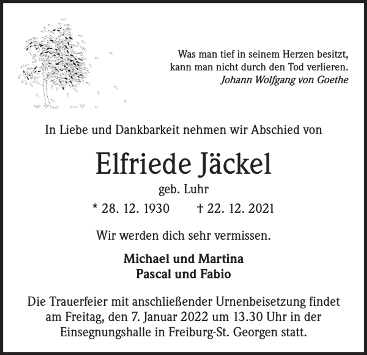 <p>Was man tief in seinem Herzen besitzt,<br />kann man nicht durch den Tod verlieren.<br />Johann Wolfgang von Goethe</p><p>In Liebe und Dankbarkeit nehmen wir Abschied von</p><p>Elfriede Jäckel</p><p>geb. Luhr<br />* 28. 12. 1930 † 22. 12. 2021<br />Wir werden dich sehr vermissen.<br />Michael und Martina<br />Pascal und Fabio<br />Die Trauerfeier mit anschließender Urnenbeisetzung findet<br />am Freitag, den 7. Januar 2022 um 13.30 Uhr in der<br />­Einsegnungshalle in Freiburg-St. Georgen statt.</p>