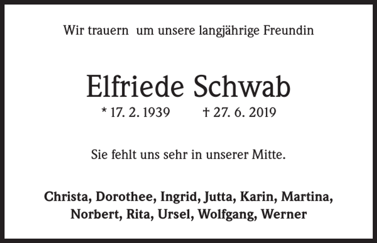 <p>Wir trauern um unsere langjährige Freundin</p><p>Elfriede Schwab<br />* 17. 2. 1939</p><p>† 27. 6. 2019</p><p>Sie fehlt uns sehr in unserer Mitte.<br />Christa, Dorothee, Ingrid, Jutta, Karin, Martina,<br />Norbert, Rita, Ursel, Wolfgang, Werner</p>