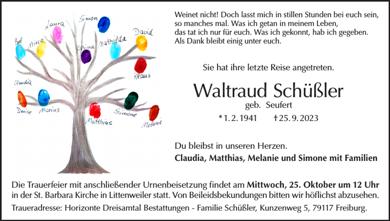 <p>Weinet nicht! Doch lasst mich in stillen Stunden bei euch sein,<br />so manches mal. Was ich getan in meinem Leben,<br />das tat ich nur für euch. Was ich gekonnt, hab ich gegeben.<br />Als Dank bleibt einig unter euch.</p><p>Sie hat ihre letzte Reise angetreten.</p><p>Waltraud Schüßler<br />geb. Seufert</p><p>* 1. 2. 1941</p><p>† 25. 9. 2023</p><p>Du bleibst in unseren Herzen.<br />Claudia, Matthias, Melanie und Simone mit Familien<br />Die Trauerfeier mit anschließender Urnenbeisetzung findet am Mittwoch, 25. Oktober um 12 Uhr<br />in der St. Barbara Kirche in Littenweiler statt. Von Beileidsbekundungen bitten wir höflichst abzusehen.<br />Traueradresse: Horizonte Dreisamtal Bestattungen - Familie Schüßler, Kunzenweg 5, 79117 Freiburg.</p>