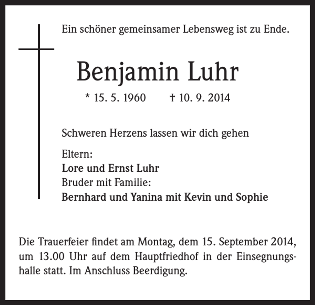 <p>Ein schöner gemeinsamer Lebensweg ist zu Ende.</p><p>Benjamin Luhr<br />* 15. 5. 1960 † 10. 9. 2014</p><p>Schweren Herzens lassen wir dich gehen</p><p>Eltern:<br />Lore und Ernst Luhr<br />Bruder mit Familie:<br />Bernhard und Yanina mit Kevin und Sophie</p><p>Die Trauerfeier findet am Montag, dem 15. September 2014,<br />um 13.00 Uhr auf dem Hauptfriedhof in der Einsegnungs-<br />halle statt. Im Anschluss Beerdigung.</p>