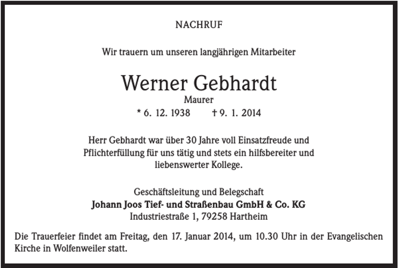 <p>NACHRUF<br />Wir trauern um unseren langjährigen Mitarbeiter</p><p>Werner Gebhardt<br />Maurer<br />* 6. 12. 1938<br />† 9. 1. 2014<br />Herr Gebhardt war über 30 Jahre voll Einsatzfreude und<br />Pflichterfüllung für uns tätig und stets ein hilfsbereiter und<br />liebenswerter Kollege.<br />Geschäftsleitung und Belegschaft<br />Johann Joos Tief- und Straßenbau GmbH &amp; Co. KG<br />Industriestraße 1, 79258 Hartheim<br />Die Trauerfeier findet am Freitag, den 17. Januar 2014, um 10.30 Uhr in der Evangelischen<br />Kirche in Wolfenweiler statt.</p>