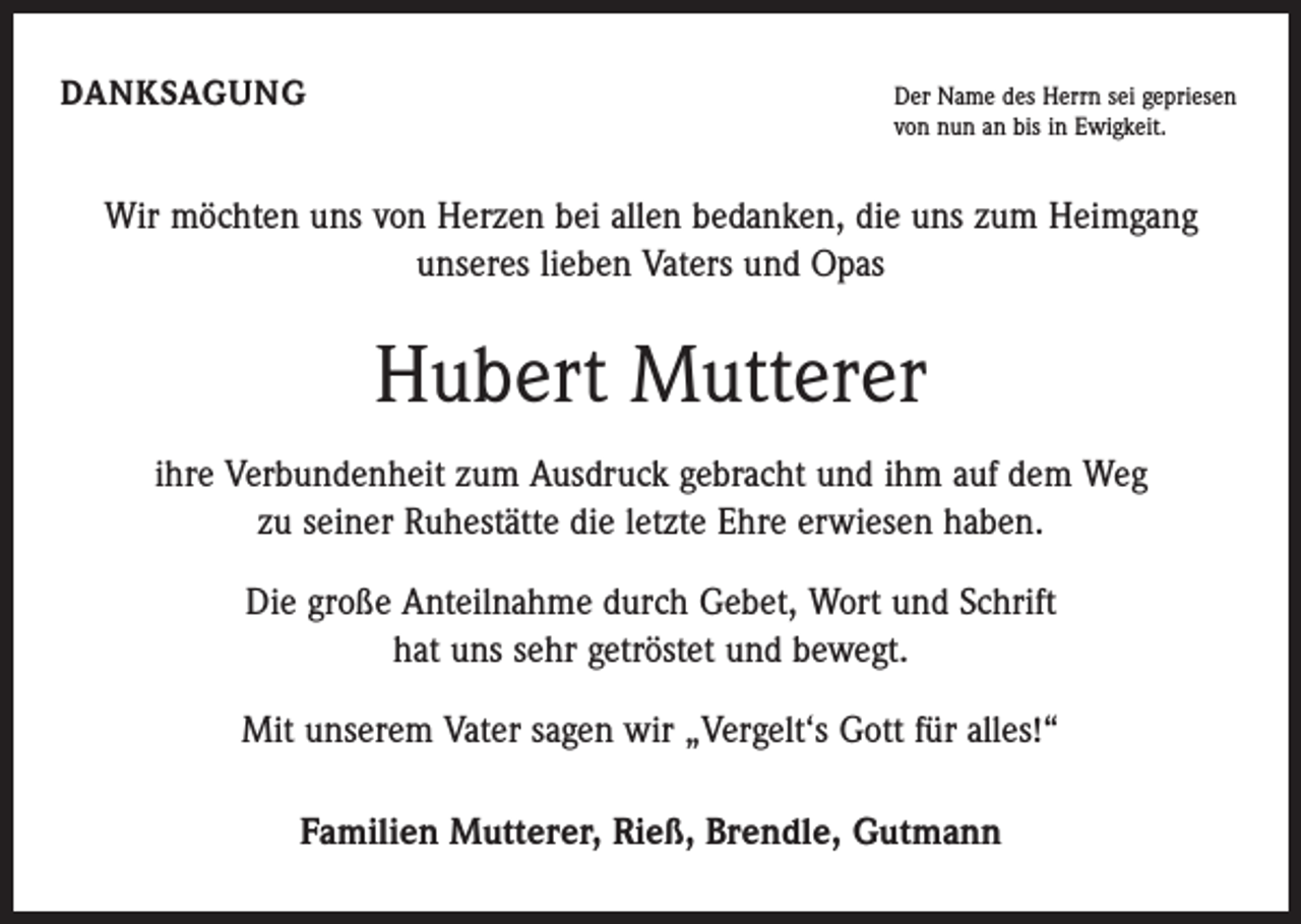<p>DANKSAGUNG Der Name des Herrn sei gepriesen<br />von nun an bis in Ewigkeit.</p><p>Wir möchten uns von Herzen bei allen bedanken, die uns zum Heimgang<br />unseres lieben Vaters und Opas</p><p>Hubert Mutterer<br />ihre Verbundenheit zum Ausdruck gebracht und ihm auf dem Weg<br />zu seiner Ruhestätte die letzte Ehre erwiesen haben.<br />Die große Anteilnahme durch Gebet, Wort und Schrift<br />hat uns sehr getröstet und bewegt.<br />Mit unserem Vater sagen wir „Vergelt‘s Gott für alles!“<br />Familien Mutterer, Rieß, Brendle, Gutmann</p>