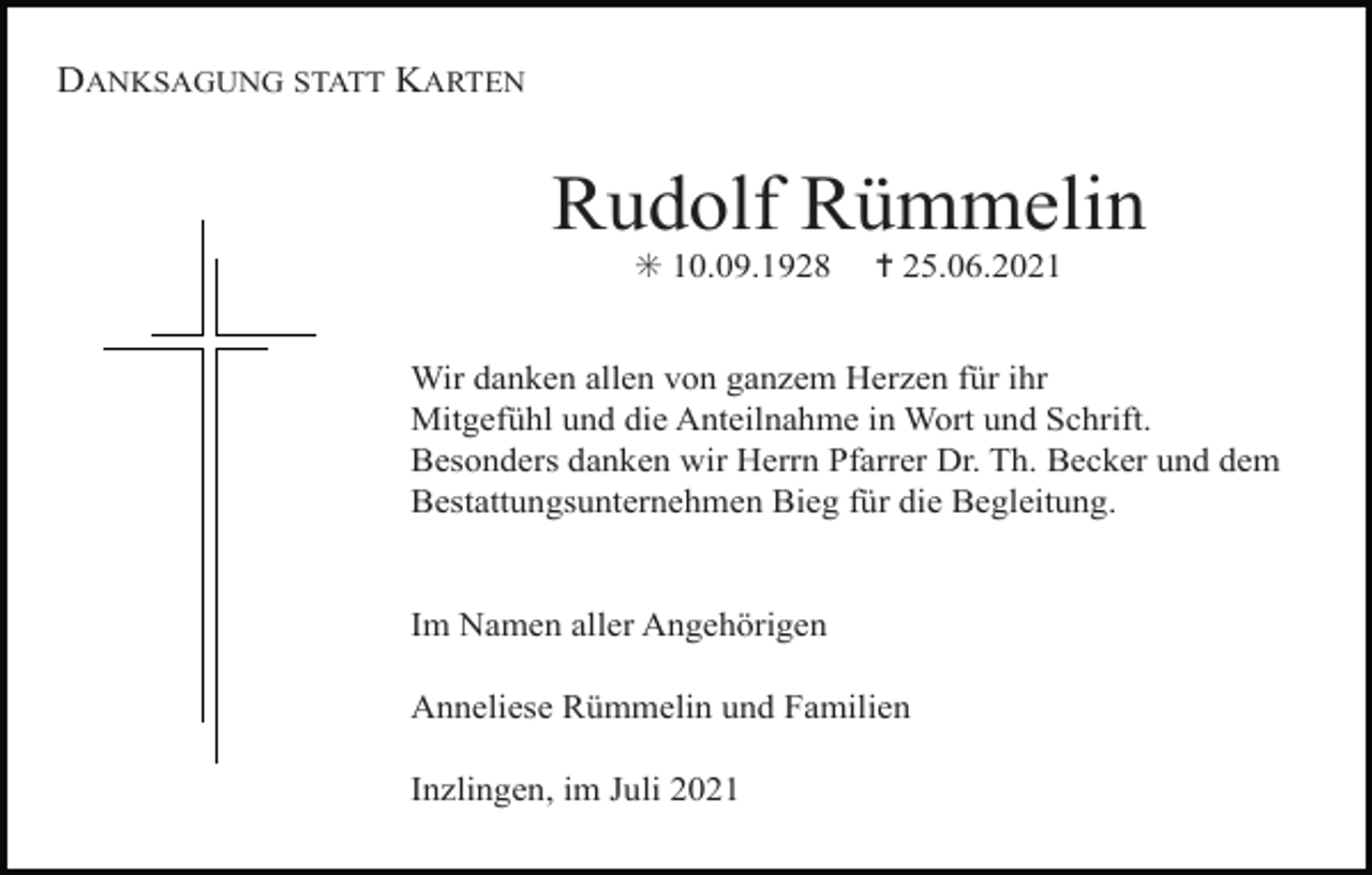 <p>DANKSAGUNG STATT KARTEN</p><p>Rudolf Rümmelin<br />✳ 10.09.1928</p><p>✝ 25.06.2021</p><p>Wir danken allen von ganzem Herzen für ihr<br />Mitgefühl und die Anteilnahme in Wort und Schrift.<br />Besonders danken wir Herrn Pfarrer Dr. Th. Becker und dem<br />Bestattungsunternehmen Bieg für die Begleitung.</p><p>Im Namen aller Angehörigen<br />Anneliese Rümmelin und Familien<br />Inzlingen, im Juli 2021</p>