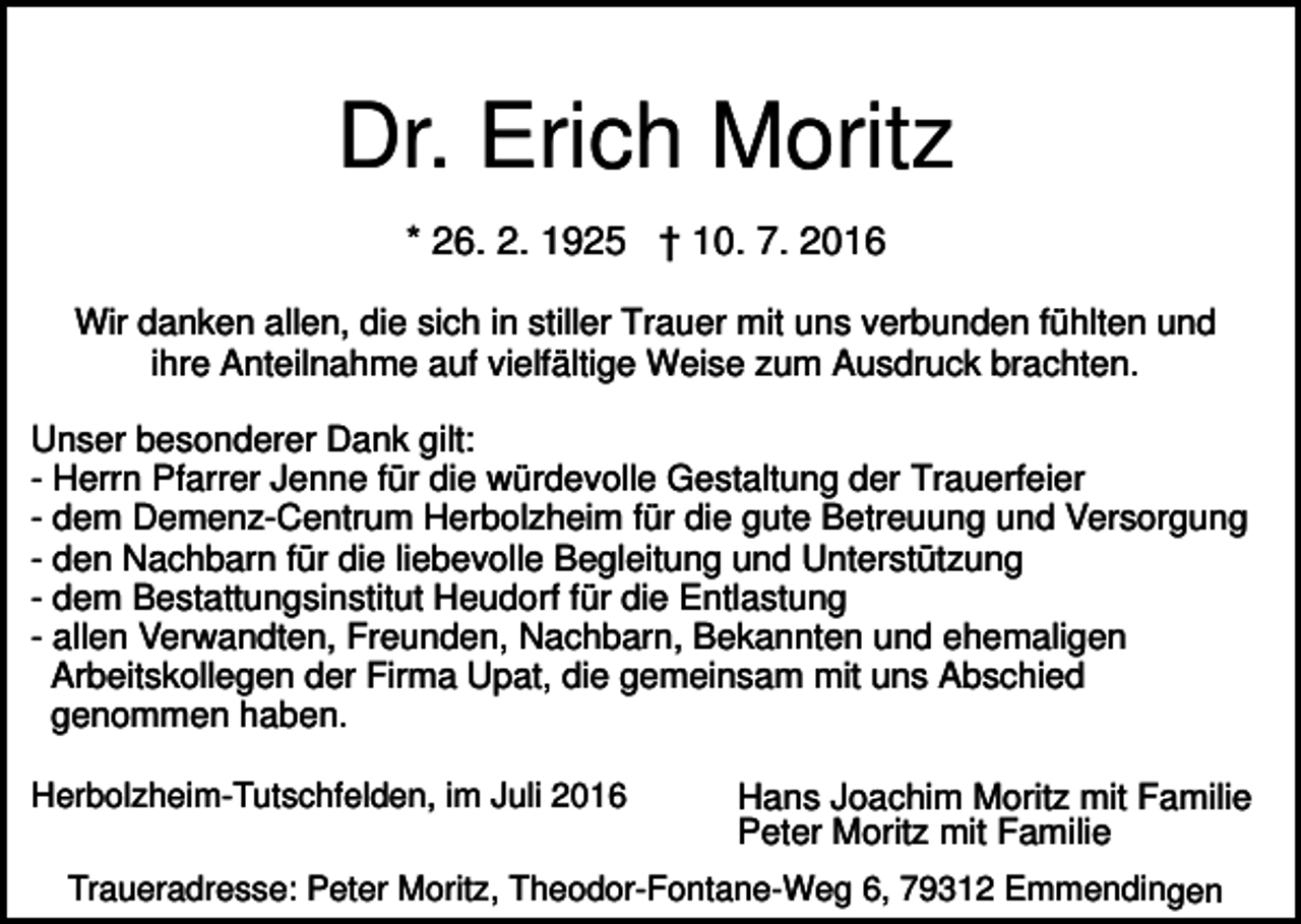 <p>Dr. Erich Moritz<br />* 26. 2. 1925 † 10. 7. 2016<br />Wir danken allen, die sich in stiller Trauer mit uns verbunden fühlten und<br />ihre Anteilnahme auf vielfältige Weise zum Ausdruck brachten.<br />Unser besonderer Dank gilt:<br />- Herrn Pfarrer Jenne für die würdevolle Gestaltung der Trauerfeier<br />- dem Demenz-Centrum Herbolzheim für die gute Betreuung und Versorgung<br />- den Nachbarn für die liebevolle Begleitung und Unterstützung<br />- dem Bestattungsinstitut Heudorf für die Entlastung<br />- allen Verwandten, Freunden, Nachbarn, Bekannten und ehemaligen<br />Arbeitskollegen der Firma Upat, die gemeinsam mit uns Abschied<br />genommen haben.<br />Herbolzheim-Tutschfelden, im Juli 2016</p><p>Hans Joachim Moritz mit Familie<br />Peter Moritz mit Familie</p><p>Traueradresse: Peter Moritz, Theodor-Fontane-Weg 6, 79312 Emmendingen</p>