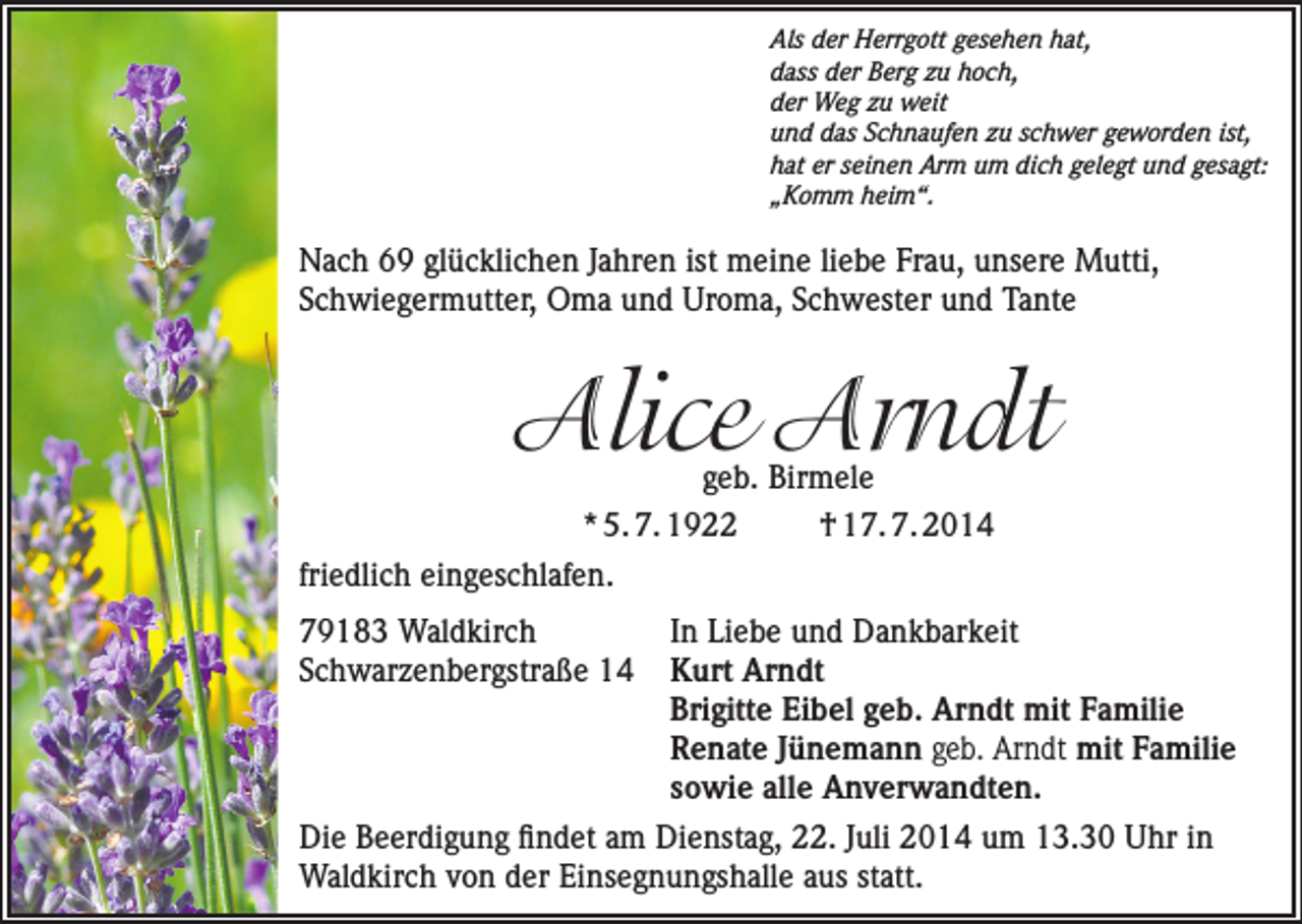 <p>Als der Herrgott gesehen hat,<br />dass der Berg zu hoch,<br />der Weg zu weit<br />und das Schnaufen zu schwer geworden ist,<br />hat er seinen Arm um dich gelegt und gesagt:<br />„Komm heim“.</p><p>Nach 69 glücklichen Jahren ist meine liebe Frau, unsere Mutti,<br />Schwiegermutter, Oma und Uroma, Schwester und Tante</p><p>Alice Arndt</p><p>geb. Birmele<br />* 5. 7. 1922<br />† 17. 7. 2014<br />friedlich eingeschlafen.</p><p>79183 Waldkirch<br />In Liebe und Dankbarkeit<br />Schwarzenbergstraße 14 Kurt Arndt</p><p>Brigitte Eibel geb. Arndt mit Familie</p><p>Renate Jünemann geb. Arndt mit Familie</p><p>sowie alle Anverwandten.<br />Die Beerdigung findet am Dienstag, 22. Juli 2014 um 13.30 Uhr in<br />Waldkirch von der Einsegnungshalle aus statt.</p>