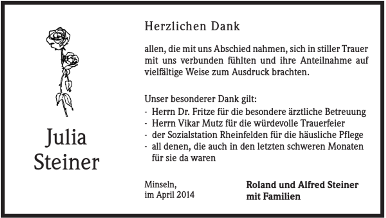 <p>Herzlichen Dank<br />allen, die mit uns Abschied nahmen, sich in stiller Trauer<br />mit uns verbunden fühlten und ihre Anteilnahme auf<br />vielfältige Weise zum Ausdruck brachten.</p><p>Julia<br />Steiner</p><p>Unser besonderer Dank gilt:<br />- Herrn Dr. Fritze für die besondere ärztliche Betreuung<br />- Herrn Vikar Mutz für die würdevolle Trauerfeier<br />- der Sozialstation Rheinfelden für die häusliche Pflege<br />- all denen, die auch in den letzten schweren Monaten<br />für sie da waren<br />Minseln,<br />im April 2014</p><p>Roland und Alfred Steiner<br />mit Familien</p>