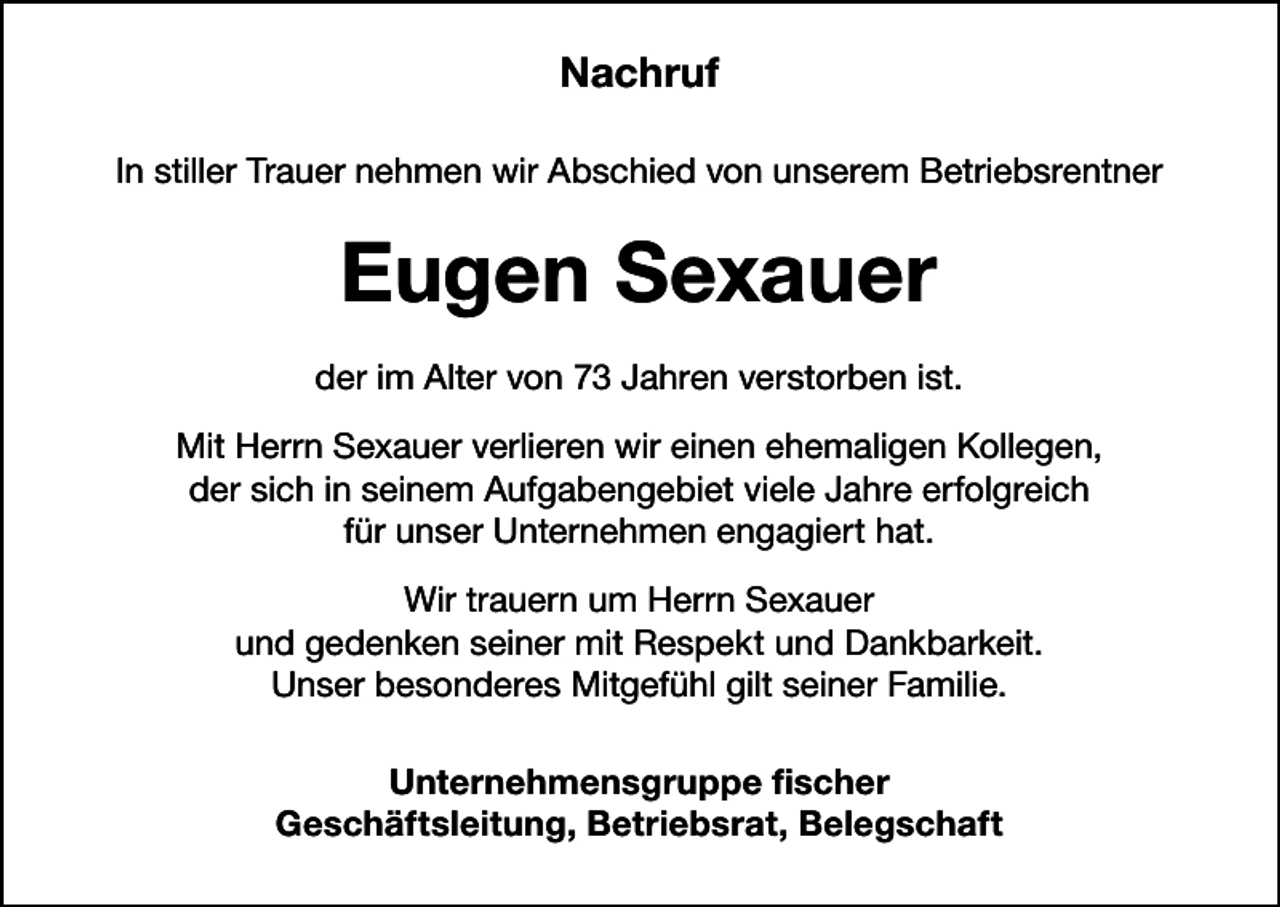 <p>Nachruf<br />In stiller Trauer nehmen wir Abschied von unserem Betriebsrentner</p><p>Eugen Sexauer<br />der im Alter von 73 Jahren verstorben ist.<br />Mit Herrn Sexauer verlieren wir einen ehemaligen Kollegen,<br />der sich in seinem Aufgabengebiet viele Jahre erfolgreich<br />für unser Unternehmen engagiert hat.<br />Wir trauern um Herrn Sexauer<br />und gedenken seiner mit Respekt und Dankbarkeit.<br />Unser besonderes Mitgefühl gilt seiner Familie.<br />Unternehmensgruppe fischer<br />Geschäftsleitung, Betriebsrat, Belegschaft</p>