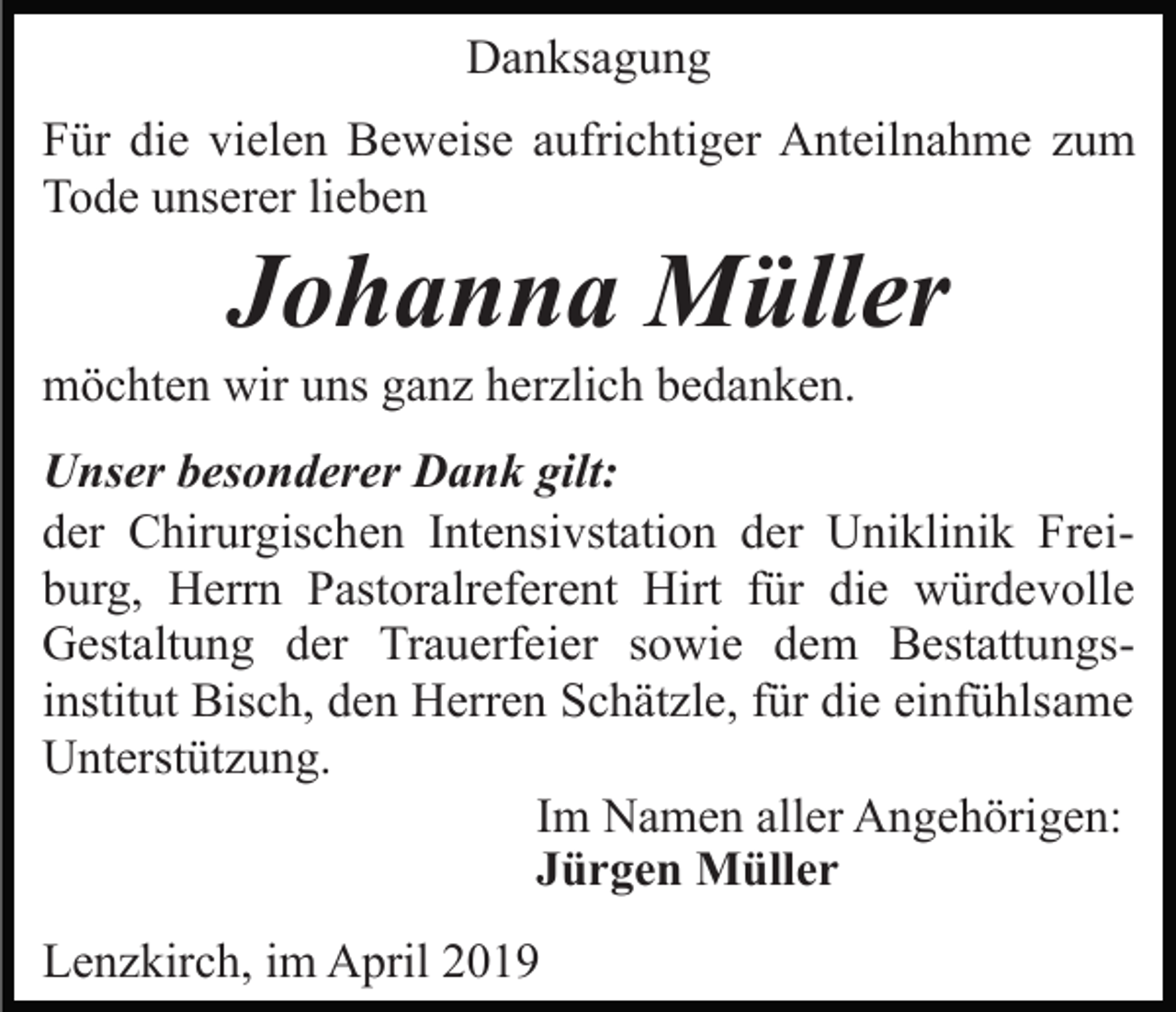 <p>Danksagung<br />Für die vielen Beweise aufrichtiger Anteilnahme zum<br />Tode unserer lieben</p><p>Johanna Müller<br />möchten wir uns ganz herzlich bedanken.<br />Unser besonderer Dank gilt:<br />der Chirurgischen Intensivstation der Uniklinik Freiburg, Herrn Pastoralreferent Hirt für die würdevolle<br />Gestaltung der Trauerfeier sowie dem Bestattungsinstitut Bisch, den Herren Schätzle, für die einfühlsame<br />Unterstützung.<br />Im Namen aller Angehörigen:<br />Jürgen Müller<br />Lenzkirch, im April 2019</p>