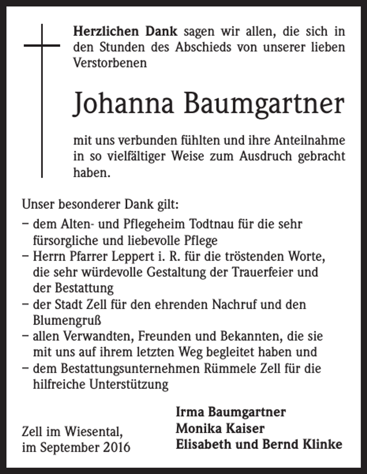 <p>Herzlichen Dank sagen wir allen, die sich in<br />den Stunden des Abschieds von unserer lieben<br />Verstorbenen</p><p>Johanna Baumgartner<br />mit uns verbunden fühlten und ihre Anteilnahme<br />in so vielfältiger Weise zum Ausdruch gebracht<br />haben.<br />Unser besonderer Dank gilt:<br />– dem Alten- und Pflegeheim Todtnau für die sehr<br />fürsorgliche und liebevolle Pflege<br />– Herrn Pfarrer Leppert i. R. für die tröstenden Worte,<br />die sehr würdevolle Gestaltung der Trauerfeier und<br />der Bestattung<br />– der Stadt Zell für den ehrenden Nachruf und den<br />Blumengruß<br />– allen Verwandten, Freunden und Bekannten, die sie<br />mit uns auf ihrem letzten Weg begleitet haben und<br />– dem Bestattungsunternehmen Rümmele Zell für die<br />hilfreiche Unterstützung<br />Zell im Wiesental,<br />im September 2016</p><p>Irma Baumgartner<br />Monika Kaiser<br />Elisabeth und Bernd Klinke</p>