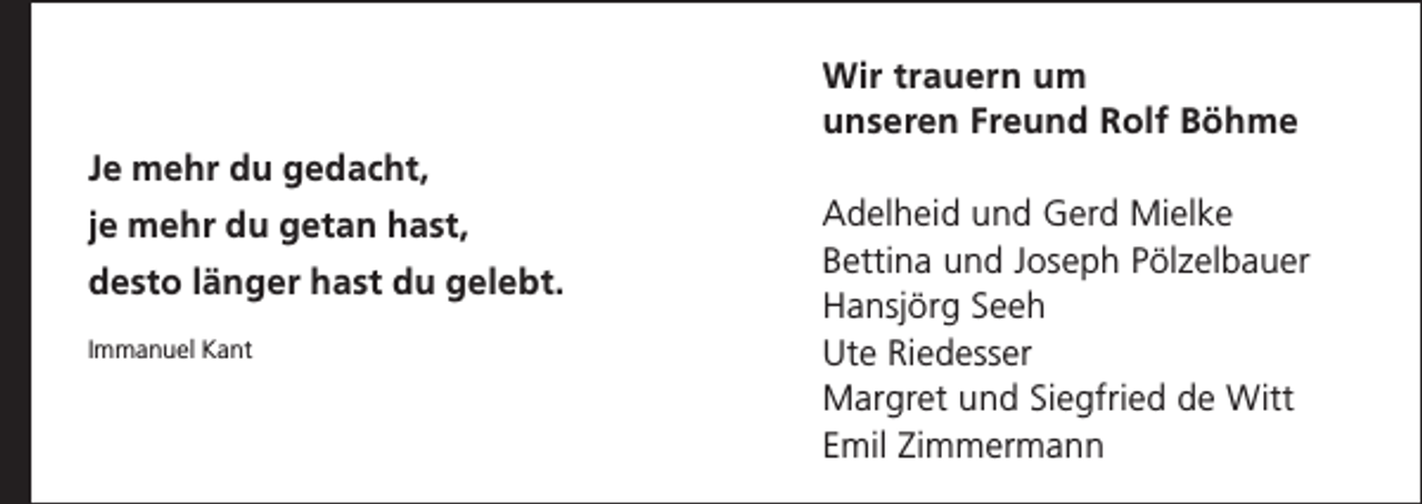 <p>Wir trauern um<br />unseren Freund Rolf Böhme<br />Je mehr du gedacht,<br />je mehr du getan hast,<br />desto länger hast du gelebt.<br />Immanuel Kant</p><p>Adelheid und Gerd Mielke<br />Bettina und Joseph Pölzelbauer<br />Hansjörg Seeh<br />Ute Riedesser<br />Margret und Siegfried de Witt<br />Emil Zimmermann</p>