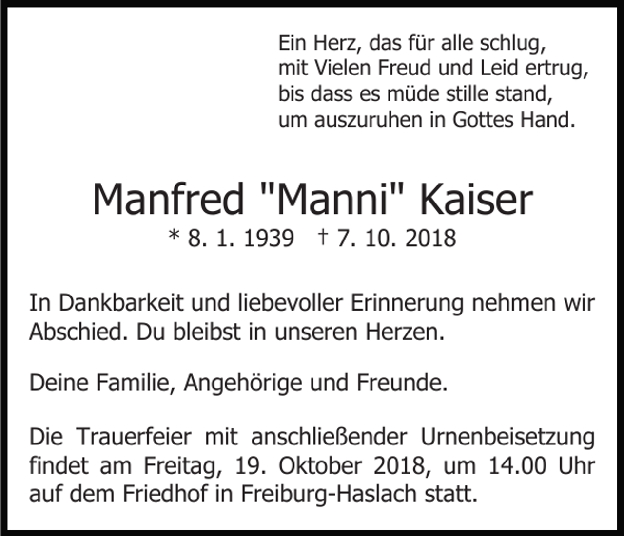 <p>Ein Herz, das für alle schlug,<br />mit Vielen Freud und Leid ertrug,<br />bis dass es müde stille stand,<br />um auszuruhen in Gottes Hand.</p><p>Manfred "Manni" Kaiser<br />* 8. 1. 1939 † 7. 10. 2018</p><p>In Dankbarkeit und liebevoller Erinnerung nehmen wir<br />Abschied. Du bleibst in unseren Herzen.<br />Deine Familie, Angehörige und Freunde.<br />Die Trauerfeier mit anschließender Urnenbeisetzung<br />findet am Freitag, 19. Oktober 2018, um 14.00 Uhr<br />auf dem Friedhof in Freiburg-Haslach statt.</p>