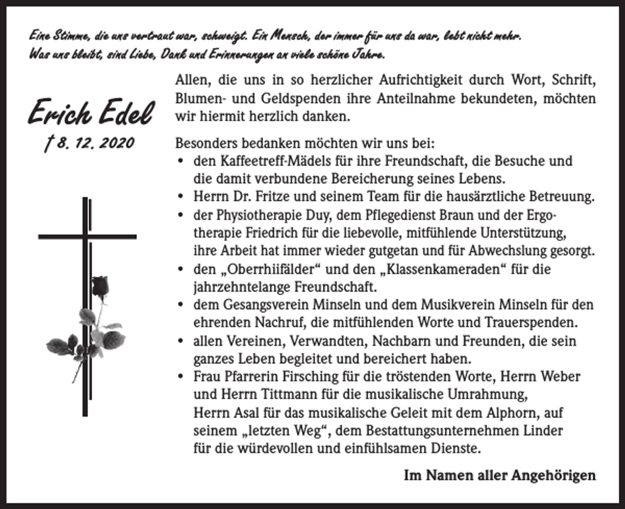<p>Eine Stimme, die uns vertraut war, schweigt. Ein Mensch, der immer für uns da war, lebt nicht mehr.<br />Was uns bleibt, sind Liebe, Dank und Erinnerungen an viele schöne Jahre.</p><p>Erich Edel<br />† 8. 12. 2020</p><p>Allen, die uns in so herzlicher Aufrichtigkeit durch Wort, Schrift,<br />­Blumen- und Geldspenden ihre Anteilnahme bekundeten, möchten<br />wir hiermit herzlich danken.<br />Besonders bedanken möchten wir uns bei:<br />• den Kaffeetreff-Mädels für ihre Freundschaft, die Besuche und<br />die damit verbundene Bereicherung seines Lebens.<br />• Herrn Dr. Fritze und seinem Team für die hausärztliche Betreuung.<br />• der Physiotherapie Duy, dem Pflegedienst Braun und der Ergo­<br />therapie Friedrich für die liebevolle, mitfühlende Unterstützung,<br />ihre Arbeit hat immer wieder gutgetan und für Abwechslung gesorgt.<br />• den „Oberrhiifälder“ und den „Klassenkameraden“ für die<br />jahrzehntelange Freundschaft.<br />• dem Gesangsverein Minseln und dem Musikverein Minseln für den<br />ehrenden Nachruf, die mitfühlenden Worte und Trauerspenden.<br />• allen Vereinen, Verwandten, Nachbarn und Freunden, die sein<br />­ganzes Leben begleitet und bereichert haben.<br />• Frau Pfarrerin Firsching für die tröstenden Worte, Herrn Weber<br />und Herrn Tittmann für die musikalische Umrahmung,<br />Herrn Asal für das musikalische Geleit mit dem Alphorn, auf<br />seinem „letzten Weg“, dem Bestattungsunternehmen Linder<br />für die würdevollen und einfühlsamen Dienste.<br />Im Namen aller Angehörigen</p>