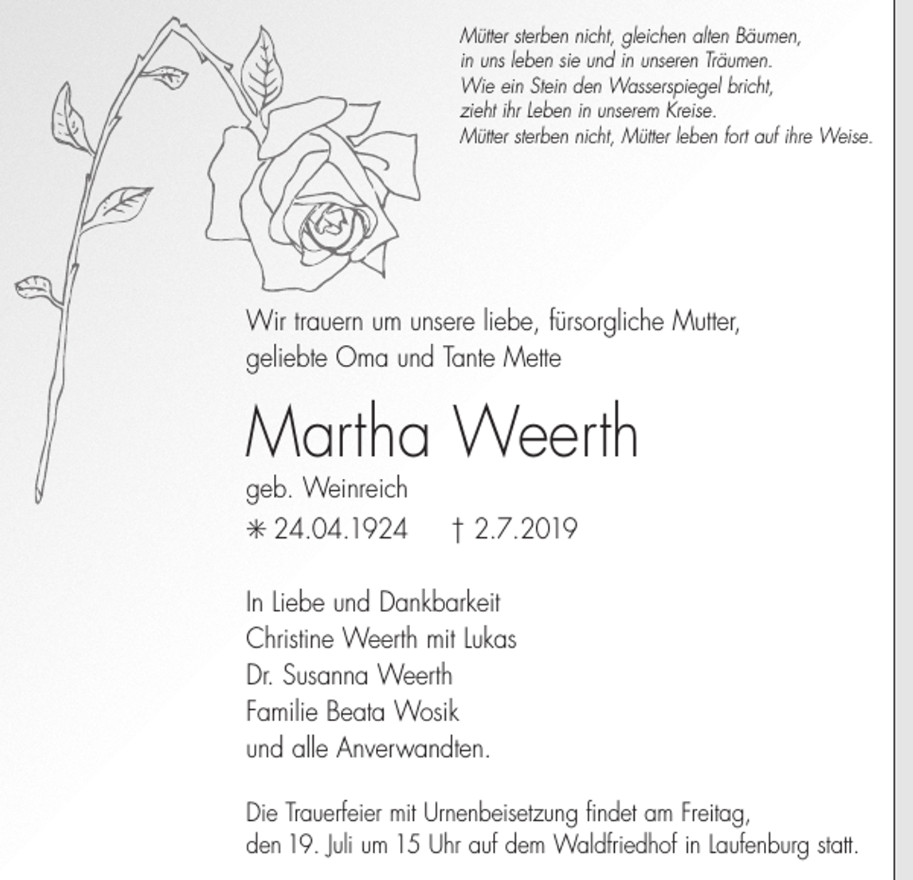 <p>Mütter sterben nicht, gleichen alten Bäumen,<br />in uns leben sie und in unseren Träumen.<br />Wie ein Stein den Wasserspiegel bricht,<br />zieht ihr Leben in unserem Kreise.<br />Mütter sterben nicht, Mütter leben fort auf ihre Weise.</p><p>Wir trauern um unsere liebe, fürsorgliche Mutter,<br />geliebte Oma und Tante Mette</p><p>Martha Weerth<br />geb. Weinreich<br />✳ 24.04.1924</p><p>† 2.7.2019</p><p>In Liebe und Dankbarkeit<br />Christine Weerth mit Lukas<br />Dr. Susanna Weerth<br />Familie Beata Wosik<br />und alle Anverwandten.<br />Die Trauerfeier mit Urnenbeisetzung findet am Freitag,<br />den 19. Juli um 15 Uhr auf dem Waldfriedhof in Laufenburg statt.</p>