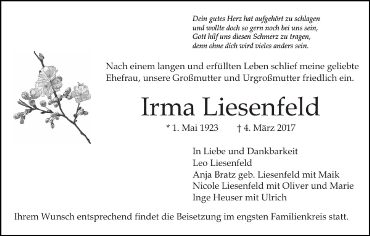 <p>Dein gutes Herz hat aufgehört zu schlagen<br />und wollte doch so gern noch bei uns sein,<br />Gott hilf uns diesen Schmerz zu tragen,<br />denn ohne dich wird vieles anders sein.</p><p>Nach einem langen und erfüllten Leben schlief meine geliebte<br />Ehefrau, unsere Großmutter und Urgroßmutter friedlich ein.</p><p>Irma Liesenfeld<br />* 1. Mai 1923</p><p>† 4. März 2017</p><p>In Liebe und Dankbarkeit<br />Leo Liesenfeld<br />Anja Bratz geb. Liesenfeld mit Maik<br />Nicole Liesenfeld mit Oliver und Marie<br />Inge Heuser mit Ulrich<br />Ihrem Wunsch entsprechend findet die Beisetzung im engsten Familienkreis statt.</p>