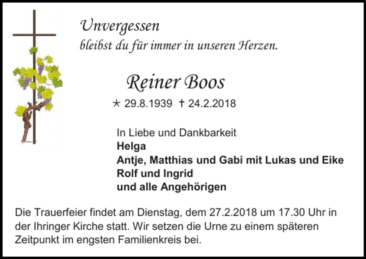 <p>Unvergessen<br />bleibst du für immer in unseren Herzen.</p><p>Reiner Boos<br /> 29.8.1939  24.2.2018<br />In Liebe und Dankbarkeit<br />Helga<br />Antje, Matthias und Gabi mit Lukas und Eike<br />Rolf und Ingrid<br />und alle Angehörigen<br />Die Trauerfeier findet am Dienstag, dem 27.2.2018 um 17.30 Uhr in<br />der Ihringer Kirche statt. Wir setzen die Urne zu einem späteren<br />Zeitpunkt im engsten Familienkreis bei.</p>