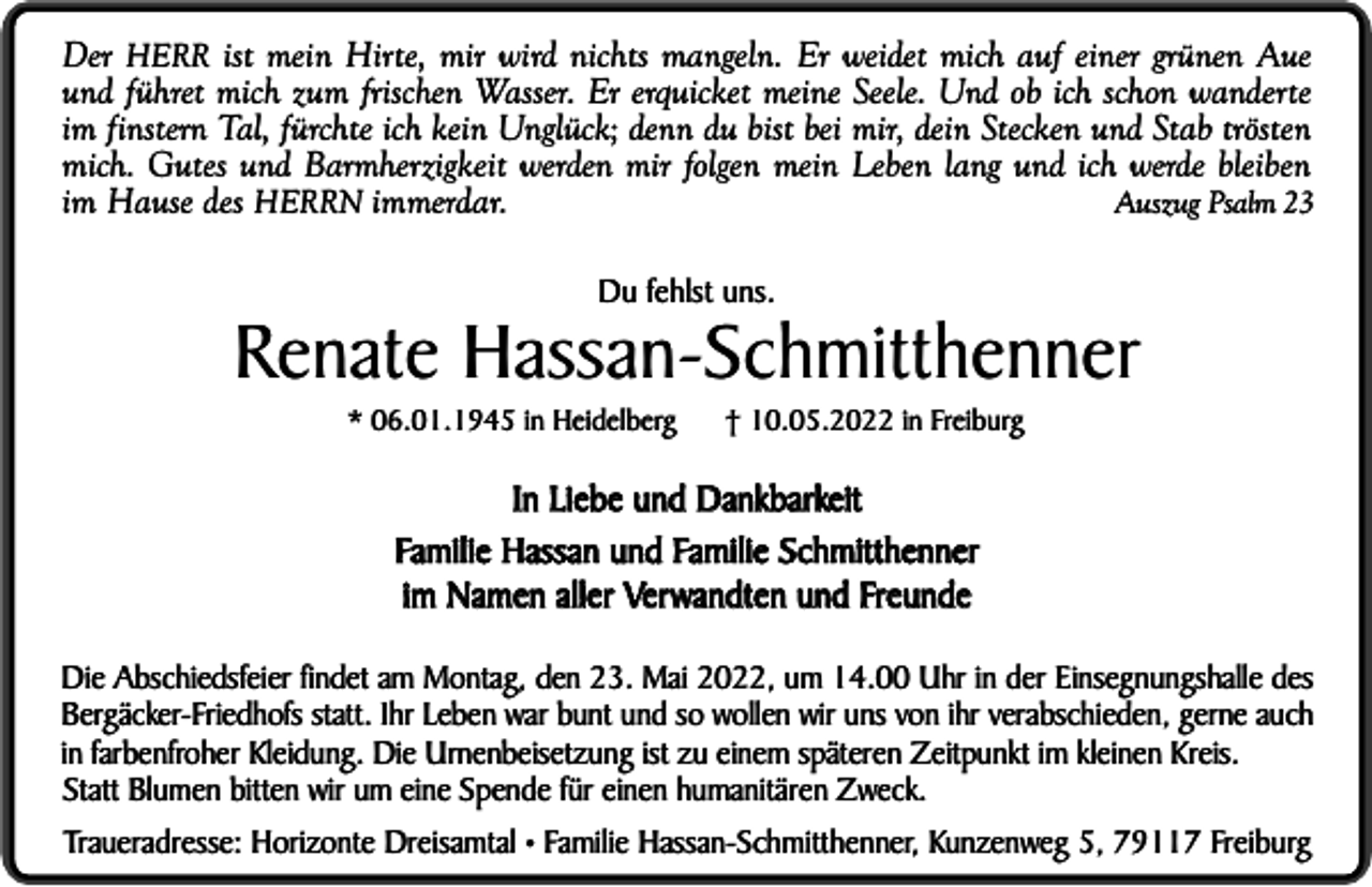 <p>Der HERR ist mein Hirte, mir wird nichts mangeln. Er weidet mich auf einer grünen Aue<br />und führet mich zum frischen Wasser. Er erquicket meine Seele. Und ob ich schon wanderte<br />im finstern Tal, fürchte ich kein Unglück; denn du bist bei mir, dein Stecken und Stab trösten<br />mich. Gutes und Barmherzigkeit werden mir folgen mein Leben lang und ich werde bleiben<br />Auszug Psalm 23<br />im Hause des HERRN immerdar.<br />Du fehlst uns.</p><p>Renate Hassan-Schmitthenner<br />* 06.01.1945 in Heidelberg</p><p>† 10.05.2022 in Freiburg</p><p>In Liebe und Dankbarkeit<br />Familie Hassan und Familie Schmitthenner<br />im Namen aller Verwandten und Freunde<br />Die Abschiedsfeier findet am Montag, den 23. Mai 2022, um 14.00 Uhr in der Einsegnungshalle des<br />Bergäcker-Friedhofs statt. Ihr Leben war bunt und so wollen wir uns von ihr verabschieden, gerne auch<br />in farbenfroher Kleidung. Die Urnenbeisetzung ist zu einem späteren Zeitpunkt im kleinen Kreis.<br />Statt Blumen bitten wir um eine Spende für einen humanitären Zweck.<br />Traueradresse: Horizonte Dreisamtal • Familie Hassan-Schmitthenner, Kunzenweg 5, 79117 Freiburg</p>