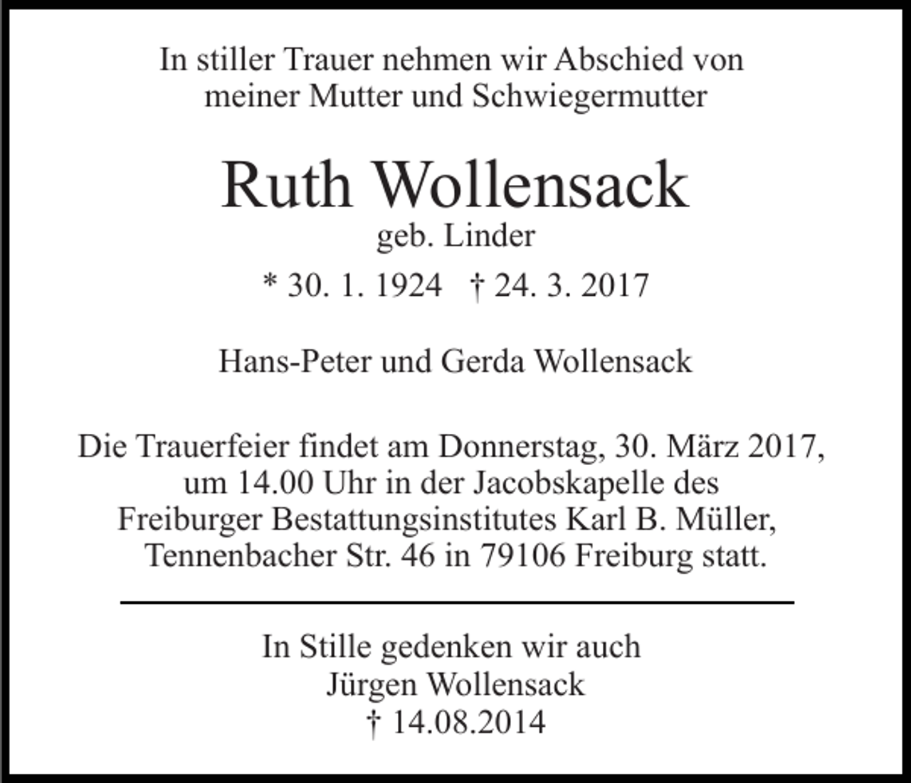 <p>In stiller Trauer nehmen wir Abschied von<br />meiner Mutter und Schwiegermutter</p><p>Ruth Wollensack<br />geb. Linder<br />* 30. 1. 1924 † 24. 3. 2017</p><p>Hans-Peter und Gerda Wollensack<br />Die Trauerfeier findet am Donnerstag, 30. März 2017,<br />um 14.00 Uhr in der Jacobskapelle des<br />Freiburger Bestattungsinstitutes Karl B. Müller,<br />Tennenbacher Str. 46 in 79106 Freiburg statt.<br />In Stille gedenken wir auch<br />Jürgen Wollensack<br />† 14.08.2014</p>