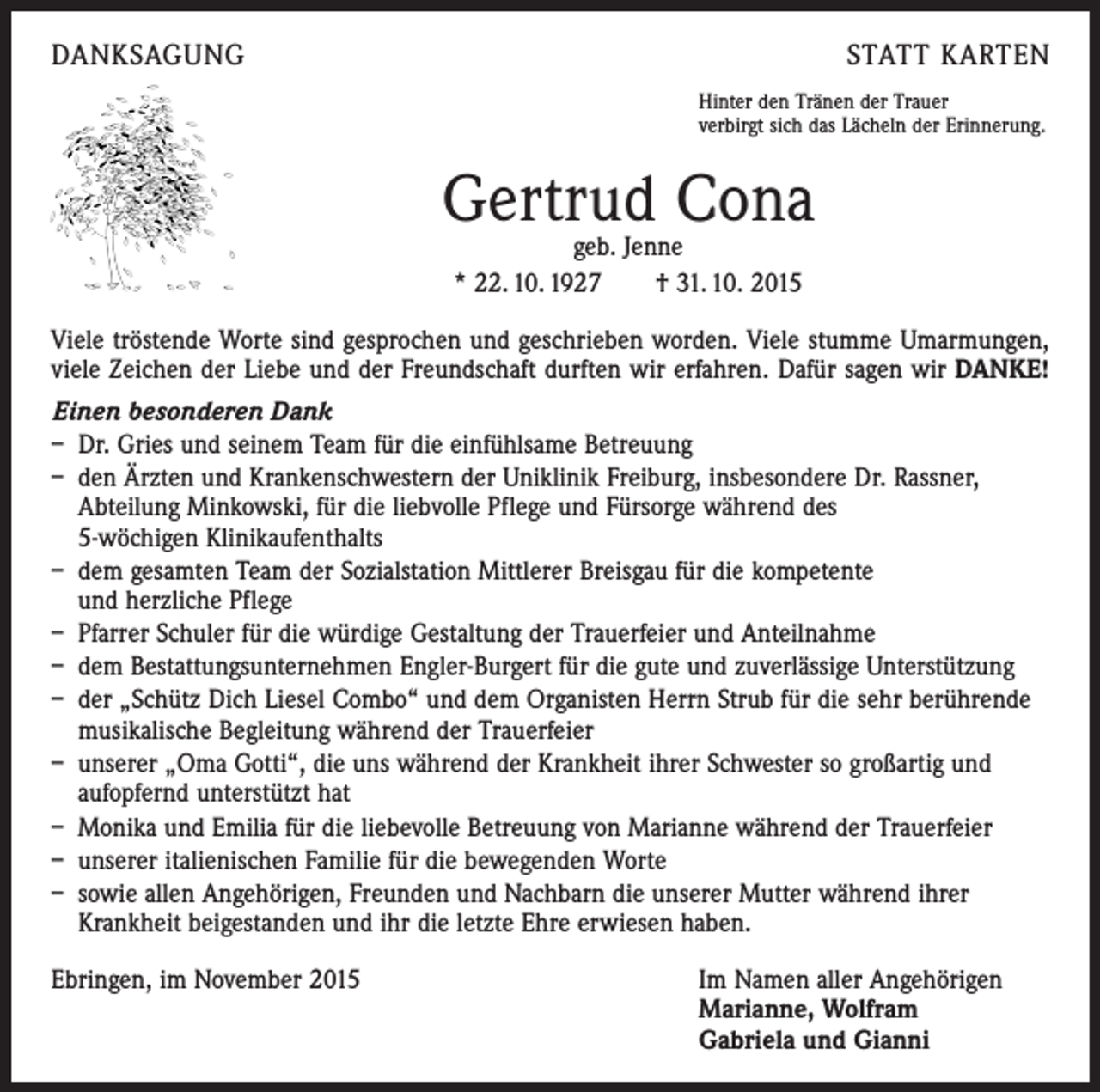 <p>DANKSAGUNG</p><p>STATT KARTEN<br />Hinter den Tränen der Trauer<br />verbirgt sich das Lächeln der Erinnerung.</p><p>Gertrud Cona<br />geb. Jenne<br />* 22. 10. 1927 † 31. 10. 2015</p><p>Viele tröstende Worte sind gesprochen und geschrieben worden. Viele stumme Umarmungen,<br />viele Zeichen der Liebe und der Freundschaft durften wir erfahren. Dafür sagen wir DANKE!<br />Einen besonderen Dank<br />– Dr. Gries und seinem Team für die einfühlsame Betreuung<br />– den Ärzten und Krankenschwestern der Uniklinik Freiburg, insbesondere Dr. Rassner,<br />Abteilung Minkowski, für die liebvolle Pflege und Fürsorge während des<br />5-wöchigen Klinikaufenthalts<br />– dem gesamten Team der Sozialstation Mittlerer Breisgau für die kompetente<br />und herzliche Pflege<br />– Pfarrer Schuler für die würdige Gestaltung der Trauerfeier und Anteilnahme<br />– dem Bestattungsunternehmen Engler-Burgert für die gute und zuverlässige ­Unterstützung<br />– der „Schütz Dich Liesel Combo“ und dem Organisten Herrn Strub für die sehr berührende<br />musikalische Begleitung während der Trauerfeier<br />– unserer „Oma Gotti“, die uns während der Krankheit ihrer Schwester so großartig und<br />­aufopfernd unterstützt hat<br />– Monika und Emilia für die liebevolle Betreuung von Marianne während der Trauerfeier<br />– unserer italienischen Familie für die bewegenden Worte<br />– sowie allen Angehörigen, Freunden und Nachbarn die unserer Mutter während ihrer<br />­Krankheit beigestanden und ihr die letzte Ehre erwiesen haben.<br />Ebringen, im November 2015 Im Namen aller Angehörigen<br />Marianne, Wolfram<br />Gabriela und Gianni</p>