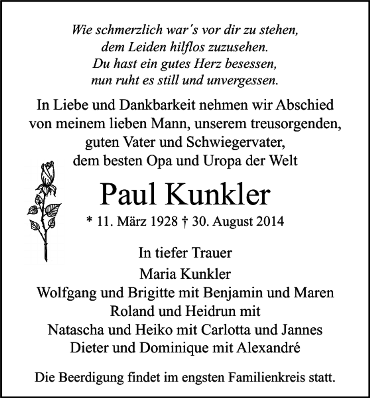 <p>Wie schmerzlich war´s vor dir zu stehen,<br />dem Leiden hilflos zuzusehen.<br />Du hast ein gutes Herz besessen,<br />nun ruht es still und unvergessen.</p><p>In Liebe und Dankbarkeit nehmen wir Abschied<br />von meinem lieben Mann, unserem treusorgenden,<br />guten Vater und Schwiegervater,<br />dem besten Opa und Uropa der Welt</p><p>Paul Kunkler</p><p>* 11. März 1928 † 30. August 2014</p><p>In tiefer Trauer<br />Maria Kunkler<br />Wolfgang und Brigitte mit Benjamin und Maren<br />Roland und Heidrun mit<br />Natascha und Heiko mit Carlotta und Jannes<br />Dieter und Dominique mit Alexandré<br />Die Beerdigung findet im engsten Familienkreis statt.</p>