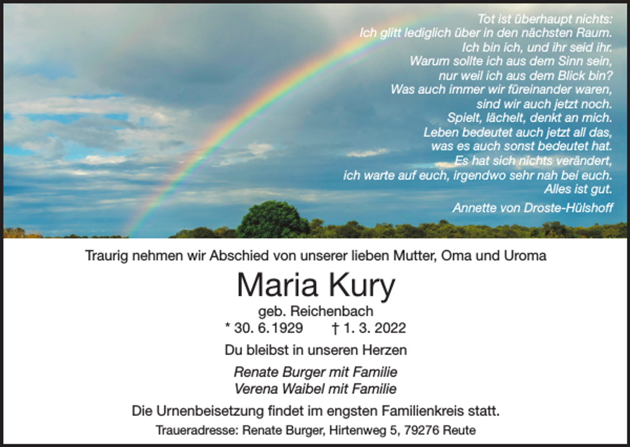 <p>Tot ist überhaupt nichts:<br />Ich glitt lediglich über in den nächsten Raum.<br />Ich bin ich, und ihr seid ihr.<br />Warum sollte ich aus dem Sinn sein,<br />nur weil ich aus dem Blick bin?<br />Was auch immer wir füreinander waren,<br />sind wir auch jetzt noch.<br />Spielt, lächelt, denkt an mich.<br />Leben bedeutet auch jetzt all das,<br />was es auch sonst bedeutet hat.<br />Es hat sich nichts verändert,<br />ich warte auf euch, irgendwo sehr nah bei euch.<br />Alles ist gut.<br />Annette von Droste-Hülshoff</p><p>Traurig nehmen wir Abschied von unserer lieben Mutter, Oma und Uroma</p><p>Maria Kury</p><p>geb. Reichenbach<br />* 30. 6. 1929 † 1. 3. 2022<br />Du bleibst in unseren Herzen<br />Renate Burger mit Familie<br />Verena Waibel mit Familie<br />Die Urnenbeisetzung findet im engsten Familienkreis statt.<br />Traueradresse: Renate Burger, Hirtenweg 5, 79276 Reute</p>