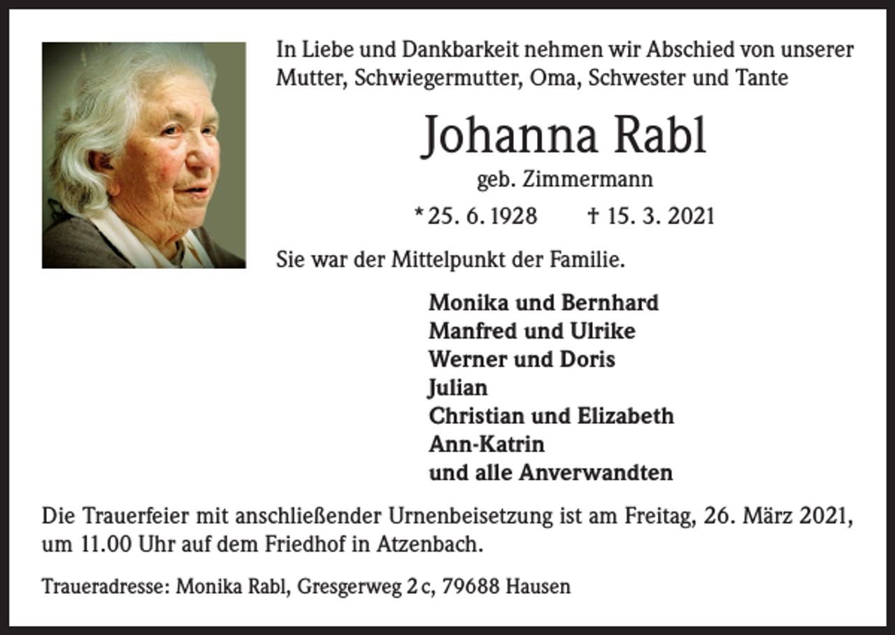 <p>In Liebe und Dankbarkeit nehmen wir Abschied von unserer<br />Mutter, Schwiegermutter, Oma, Schwester und Tante</p><p>Johanna Rabl<br />geb. Zimmermann</p><p>* 25. 6. 1928 † 15. 3. 2021<br />Sie war der Mittelpunkt der Familie.<br />Monika und Bernhard<br />Manfred und Ulrike<br />Werner und Doris<br />Julian<br />Christian und Elizabeth<br />Ann-Katrin<br />und alle Anverwandten<br />Die Trauerfeier mit anschließender Urnenbeisetzung ist am Freitag, 26. März 2021,<br />um 11.00 Uhr auf dem Friedhof in Atzenbach.<br />Traueradresse: Monika Rabl, Gresgerweg 2 c, 79688 Hausen</p>